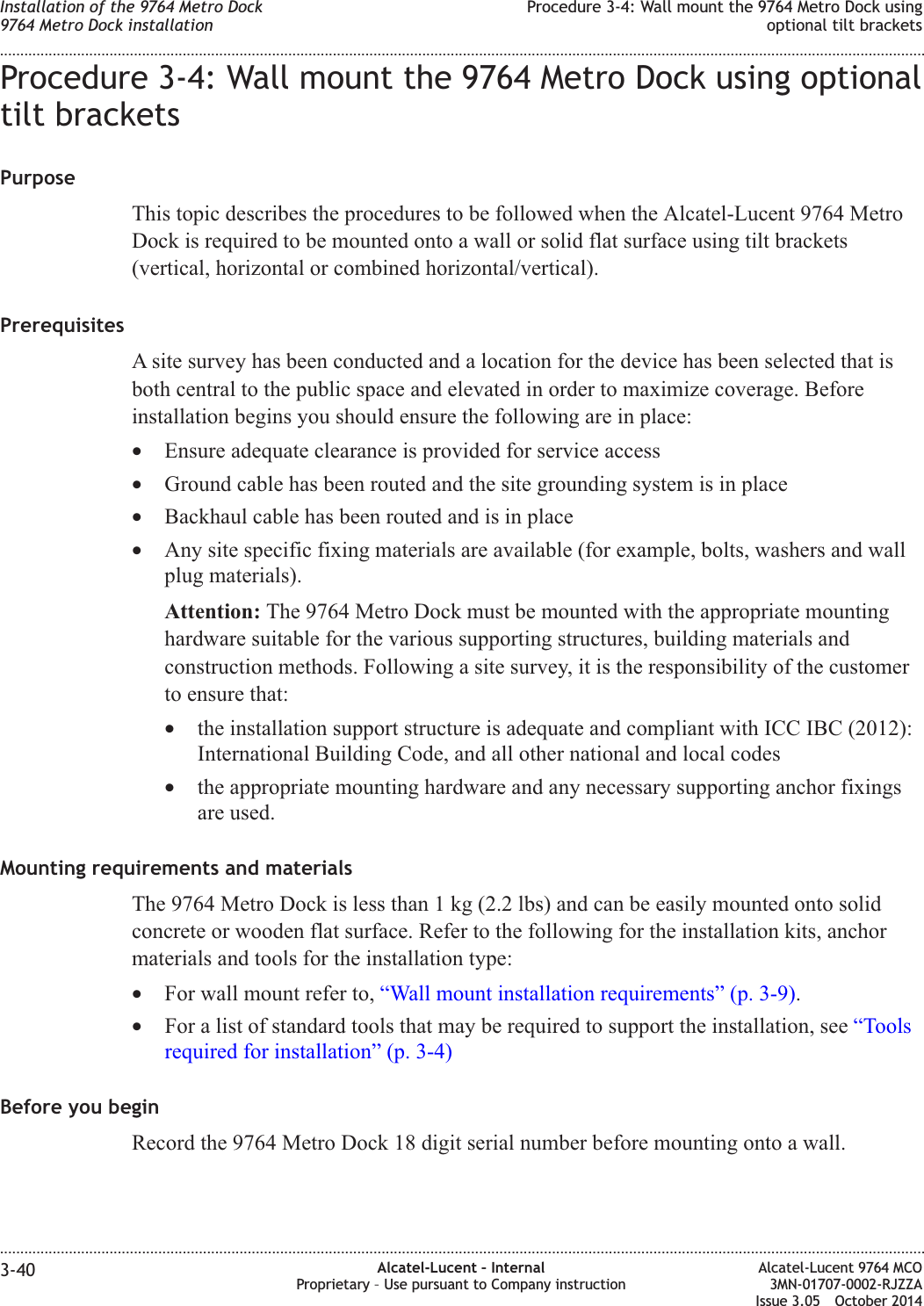 Procedure 3-4: Wall mount the 9764 Metro Dock using optionaltilt bracketsPurposeThis topic describes the procedures to be followed when the Alcatel-Lucent 9764 MetroDock is required to be mounted onto a wall or solid flat surface using tilt brackets(vertical, horizontal or combined horizontal/vertical).PrerequisitesA site survey has been conducted and a location for the device has been selected that isboth central to the public space and elevated in order to maximize coverage. Beforeinstallation begins you should ensure the following are in place:•Ensure adequate clearance is provided for service access•Ground cable has been routed and the site grounding system is in place•Backhaul cable has been routed and is in place•Any site specific fixing materials are available (for example, bolts, washers and wallplug materials).Attention: The 9764 Metro Dock must be mounted with the appropriate mountinghardware suitable for the various supporting structures, building materials andconstruction methods. Following a site survey, it is the responsibility of the customerto ensure that:•the installation support structure is adequate and compliant with ICC IBC (2012):International Building Code, and all other national and local codes•the appropriate mounting hardware and any necessary supporting anchor fixingsare used.Mounting requirements and materialsThe 9764 Metro Dock is less than 1 kg (2.2 lbs) and can be easily mounted onto solidconcrete or wooden flat surface. Refer to the following for the installation kits, anchormaterials and tools for the installation type:•For wall mount refer to, “Wall mount installation requirements” (p. 3-9).•For a list of standard tools that may be required to support the installation, see “Toolsrequired for installation” (p. 3-4)Before you beginRecord the 9764 Metro Dock 18 digit serial number before mounting onto a wall.Installation of the 9764 Metro Dock9764 Metro Dock installationProcedure 3-4: Wall mount the 9764 Metro Dock usingoptional tilt brackets........................................................................................................................................................................................................................................................................................................................................................................................................................................................................3-40 Alcatel-Lucent – InternalProprietary – Use pursuant to Company instructionAlcatel-Lucent 9764 MCO3MN-01707-0002-RJZZAIssue 3.05 October 2014DRAFTDRAFT
