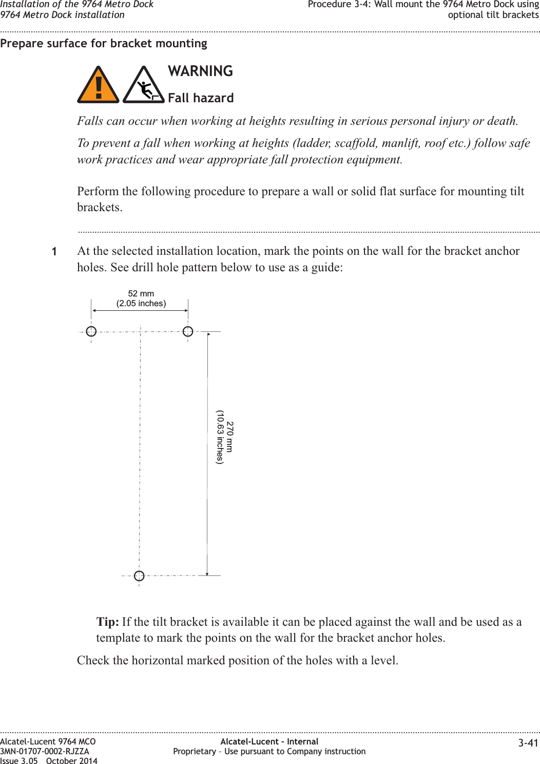 Prepare surface for bracket mountingWARNINGFall hazardFalls can occur when working at heights resulting in serious personal injury or death.To prevent a fall when working at heights (ladder, scaffold, manlift, roof etc.) follow safework practices and wear appropriate fall protection equipment.Perform the following procedure to prepare a wall or solid flat surface for mounting tiltbrackets....................................................................................................................................................................................................1At the selected installation location, mark the points on the wall for the bracket anchorholes. See drill hole pattern below to use as a guide:Tip: If the tilt bracket is available it can be placed against the wall and be used as atemplate to mark the points on the wall for the bracket anchor holes.Check the horizontal marked position of the holes with a level.52 mm(2.05 inches)270 mm(10.63 inches)Installation of the 9764 Metro Dock9764 Metro Dock installationProcedure 3-4: Wall mount the 9764 Metro Dock usingoptional tilt brackets........................................................................................................................................................................................................................................................................................................................................................................................................................................................................Alcatel-Lucent 9764 MCO3MN-01707-0002-RJZZAIssue 3.05 October 2014Alcatel-Lucent – InternalProprietary – Use pursuant to Company instruction 3-41DRAFTDRAFT