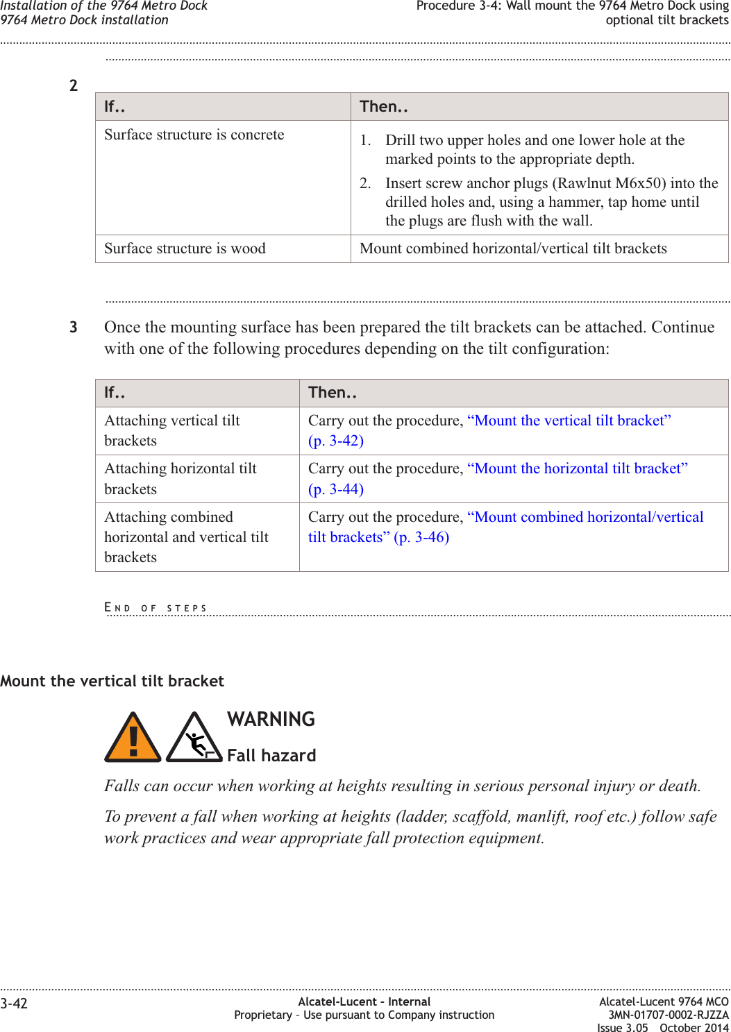 ...................................................................................................................................................................................................2If.. Then..Surface structure is concrete 1. Drill two upper holes and one lower hole at themarked points to the appropriate depth.2. Insert screw anchor plugs (Rawlnut M6x50) into thedrilled holes and, using a hammer, tap home untilthe plugs are flush with the wall.Surface structure is wood Mount combined horizontal/vertical tilt brackets...................................................................................................................................................................................................3Once the mounting surface has been prepared the tilt brackets can be attached. Continuewith one of the following procedures depending on the tilt configuration:If.. Then..Attaching vertical tiltbracketsCarry out the procedure, “Mount the vertical tilt bracket”(p. 3-42)Attaching horizontal tiltbracketsCarry out the procedure, “Mount the horizontal tilt bracket”(p. 3-44)Attaching combinedhorizontal and vertical tiltbracketsCarry out the procedure, “Mount combined horizontal/verticaltilt brackets” (p. 3-46)Mount the vertical tilt bracketWARNINGFall hazardFalls can occur when working at heights resulting in serious personal injury or death.To prevent a fall when working at heights (ladder, scaffold, manlift, roof etc.) follow safework practices and wear appropriate fall protection equipment.Installation of the 9764 Metro Dock9764 Metro Dock installationProcedure 3-4: Wall mount the 9764 Metro Dock usingoptional tilt brackets........................................................................................................................................................................................................................................................................................................................................................................................................................................................................3-42 Alcatel-Lucent – InternalProprietary – Use pursuant to Company instructionAlcatel-Lucent 9764 MCO3MN-01707-0002-RJZZAIssue 3.05 October 2014DRAFTDRAFTEND OF STEPS...................................................................................................................................................................................................