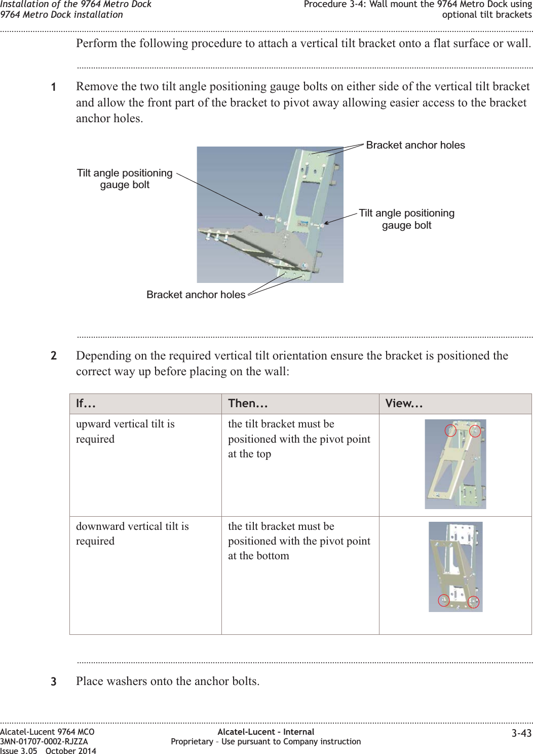 Perform the following procedure to attach a vertical tilt bracket onto a flat surface or wall....................................................................................................................................................................................................1Remove the two tilt angle positioning gauge bolts on either side of the vertical tilt bracketand allow the front part of the bracket to pivot away allowing easier access to the bracketanchor holes....................................................................................................................................................................................................2Depending on the required vertical tilt orientation ensure the bracket is positioned thecorrect way up before placing on the wall:If... Then... View...upward vertical tilt isrequiredthe tilt bracket must bepositioned with the pivot pointat the topdownward vertical tilt isrequiredthe tilt bracket must bepositioned with the pivot pointat the bottom...................................................................................................................................................................................................3Place washers onto the anchor bolts.Tilt angle positioninggauge boltTilt angle positioninggauge boltBracket anchor holesBracket anchor holesInstallation of the 9764 Metro Dock9764 Metro Dock installationProcedure 3-4: Wall mount the 9764 Metro Dock usingoptional tilt brackets........................................................................................................................................................................................................................................................................................................................................................................................................................................................................Alcatel-Lucent 9764 MCO3MN-01707-0002-RJZZAIssue 3.05 October 2014Alcatel-Lucent – InternalProprietary – Use pursuant to Company instruction 3-43DRAFTDRAFT