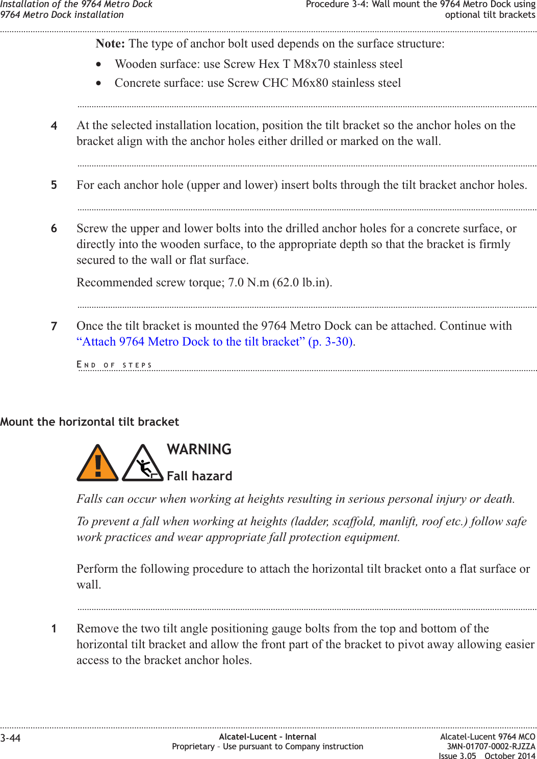 Note: The type of anchor bolt used depends on the surface structure:•Wooden surface: use Screw Hex T M8x70 stainless steel•Concrete surface: use Screw CHC M6x80 stainless steel...................................................................................................................................................................................................4At the selected installation location, position the tilt bracket so the anchor holes on thebracket align with the anchor holes either drilled or marked on the wall....................................................................................................................................................................................................5For each anchor hole (upper and lower) insert bolts through the tilt bracket anchor holes....................................................................................................................................................................................................6Screw the upper and lower bolts into the drilled anchor holes for a concrete surface, ordirectly into the wooden surface, to the appropriate depth so that the bracket is firmlysecured to the wall or flat surface.Recommended screw torque; 7.0 N.m (62.0 lb.in)....................................................................................................................................................................................................7Once the tilt bracket is mounted the 9764 Metro Dock can be attached. Continue with“Attach 9764 Metro Dock to the tilt bracket” (p. 3-30).Mount the horizontal tilt bracketWARNINGFall hazardFalls can occur when working at heights resulting in serious personal injury or death.To prevent a fall when working at heights (ladder, scaffold, manlift, roof etc.) follow safework practices and wear appropriate fall protection equipment.Perform the following procedure to attach the horizontal tilt bracket onto a flat surface orwall....................................................................................................................................................................................................1Remove the two tilt angle positioning gauge bolts from the top and bottom of thehorizontal tilt bracket and allow the front part of the bracket to pivot away allowing easieraccess to the bracket anchor holes.Installation of the 9764 Metro Dock9764 Metro Dock installationProcedure 3-4: Wall mount the 9764 Metro Dock usingoptional tilt brackets........................................................................................................................................................................................................................................................................................................................................................................................................................................................................3-44 Alcatel-Lucent – InternalProprietary – Use pursuant to Company instructionAlcatel-Lucent 9764 MCO3MN-01707-0002-RJZZAIssue 3.05 October 2014DRAFTDRAFTEND OF STEPS...................................................................................................................................................................................................