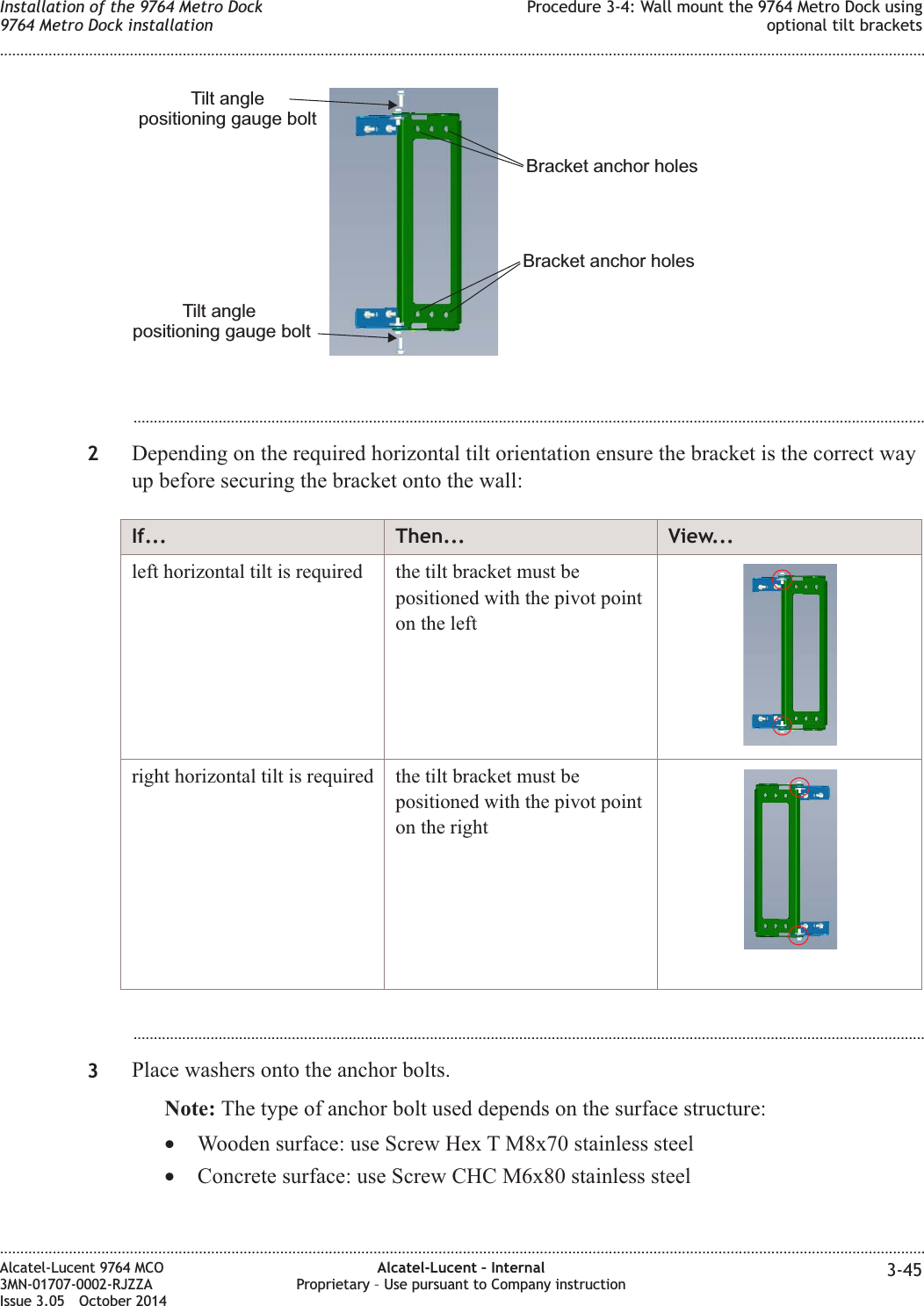 ...................................................................................................................................................................................................2Depending on the required horizontal tilt orientation ensure the bracket is the correct wayup before securing the bracket onto the wall:If... Then... View...left horizontal tilt is required the tilt bracket must bepositioned with the pivot pointon the leftright horizontal tilt is required the tilt bracket must bepositioned with the pivot pointon the right...................................................................................................................................................................................................3Place washers onto the anchor bolts.Note: The type of anchor bolt used depends on the surface structure:•Wooden surface: use Screw Hex T M8x70 stainless steel•Concrete surface: use Screw CHC M6x80 stainless steelTilt anglepositioning gauge boltTilt anglepositioning gauge boltBracket anchor holesBracket anchor holesInstallation of the 9764 Metro Dock9764 Metro Dock installationProcedure 3-4: Wall mount the 9764 Metro Dock usingoptional tilt brackets........................................................................................................................................................................................................................................................................................................................................................................................................................................................................Alcatel-Lucent 9764 MCO3MN-01707-0002-RJZZAIssue 3.05 October 2014Alcatel-Lucent – InternalProprietary – Use pursuant to Company instruction 3-45DRAFTDRAFT