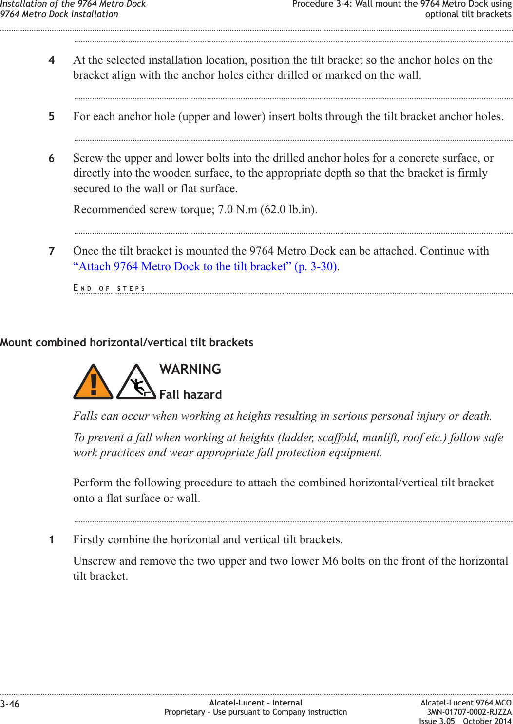 ...................................................................................................................................................................................................4At the selected installation location, position the tilt bracket so the anchor holes on thebracket align with the anchor holes either drilled or marked on the wall....................................................................................................................................................................................................5For each anchor hole (upper and lower) insert bolts through the tilt bracket anchor holes....................................................................................................................................................................................................6Screw the upper and lower bolts into the drilled anchor holes for a concrete surface, ordirectly into the wooden surface, to the appropriate depth so that the bracket is firmlysecured to the wall or flat surface.Recommended screw torque; 7.0 N.m (62.0 lb.in)....................................................................................................................................................................................................7Once the tilt bracket is mounted the 9764 Metro Dock can be attached. Continue with“Attach 9764 Metro Dock to the tilt bracket” (p. 3-30).Mount combined horizontal/vertical tilt bracketsWARNINGFall hazardFalls can occur when working at heights resulting in serious personal injury or death.To prevent a fall when working at heights (ladder, scaffold, manlift, roof etc.) follow safework practices and wear appropriate fall protection equipment.Perform the following procedure to attach the combined horizontal/vertical tilt bracketonto a flat surface or wall....................................................................................................................................................................................................1Firstly combine the horizontal and vertical tilt brackets.Unscrew and remove the two upper and two lower M6 bolts on the front of the horizontaltilt bracket.Installation of the 9764 Metro Dock9764 Metro Dock installationProcedure 3-4: Wall mount the 9764 Metro Dock usingoptional tilt brackets........................................................................................................................................................................................................................................................................................................................................................................................................................................................................3-46 Alcatel-Lucent – InternalProprietary – Use pursuant to Company instructionAlcatel-Lucent 9764 MCO3MN-01707-0002-RJZZAIssue 3.05 October 2014DRAFTDRAFTEND OF STEPS...................................................................................................................................................................................................