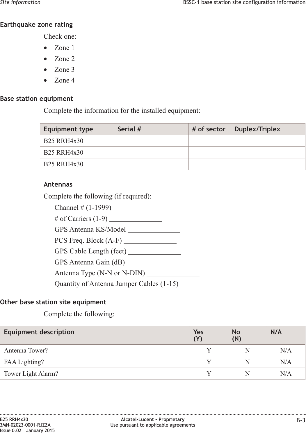 Earthquake zone ratingCheck one:•Zone 1•Zone 2•Zone 3•Zone 4Base station equipmentComplete the information for the installed equipment:Equipment type Serial # # of sector Duplex/TriplexB25 RRH4x30B25 RRH4x30B25 RRH4x30AntennasComplete the following (if required):Channel # (1-1999)# of Carriers (1-9)GPS Antenna KS/ModelPCS Freq. Block (A-F)GPS Cable Length (feet)GPS Antenna Gain (dB)Antenna Type (N-N or N-DIN)Quantity of Antenna Jumper Cables (1-15)Other base station site equipmentComplete the following:Equipment description Yes(Y)No(N)N/AAntenna Tower? Y N N/AFAA Lighting? Y N N/ATower Light Alarm? Y N N/ASite information BSSC-1 base station site configuration information........................................................................................................................................................................................................................................................................................................................................................................................................................................................................B25 RRH4x303MN-02023-0001-RJZZAIssue 0.02 January 2015Alcatel-Lucent – ProprietaryUse pursuant to applicable agreements B-3DRAFTDRAFT