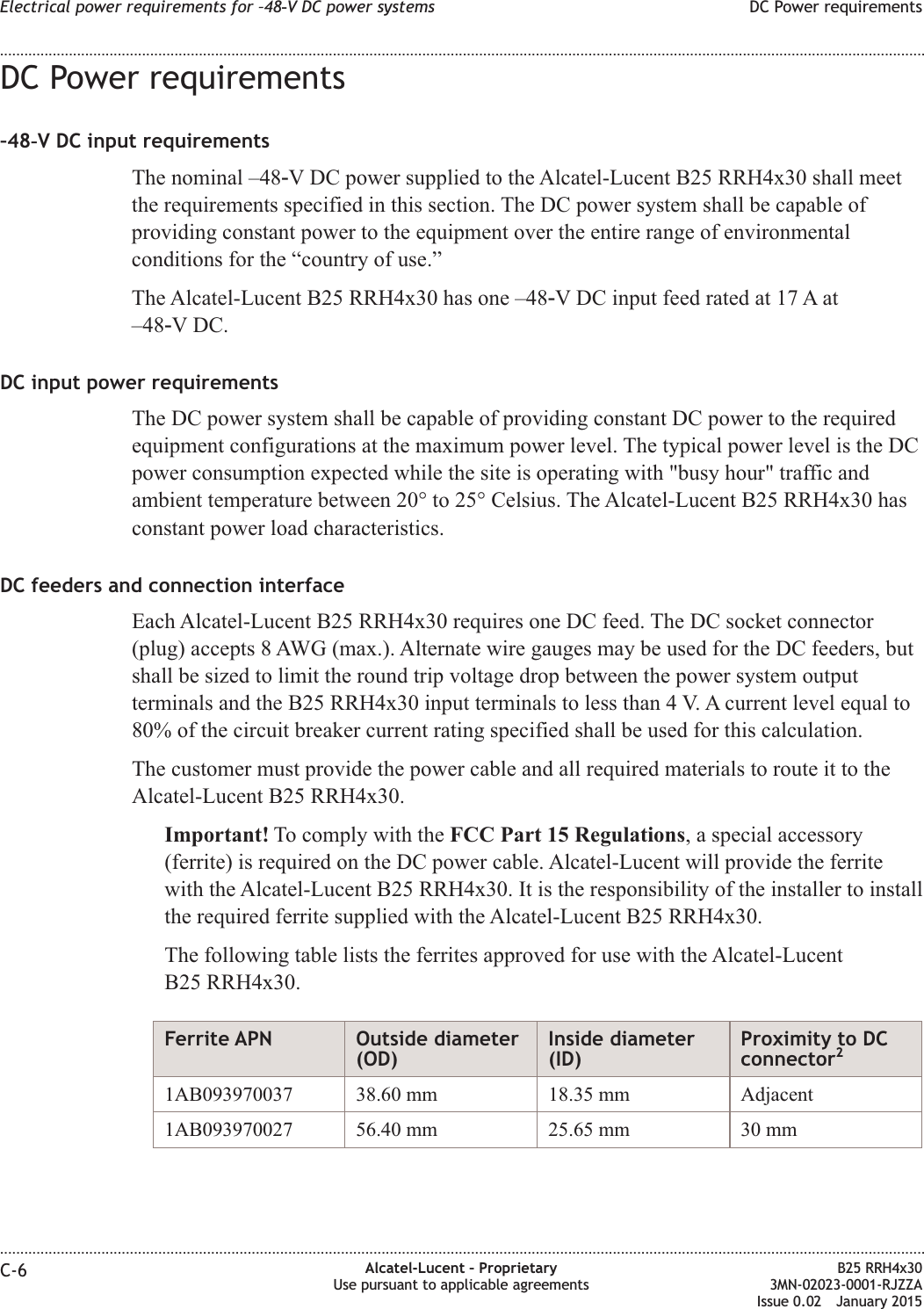 DC Power requirements–48‑V DC input requirementsThe nominal –48‑V DC power supplied to the Alcatel-Lucent B25 RRH4x30 shall meetthe requirements specified in this section. The DC power system shall be capable ofproviding constant power to the equipment over the entire range of environmentalconditions for the “country of use.”The Alcatel-Lucent B25 RRH4x30 has one –48‑V DC input feed rated at 17 A at–48‑V DC.DC input power requirementsThe DC power system shall be capable of providing constant DC power to the requiredequipment configurations at the maximum power level. The typical power level is the DCpower consumption expected while the site is operating with &quot;busy hour&quot; traffic andambient temperature between 20° to 25° Celsius. The Alcatel-Lucent B25 RRH4x30 hasconstant power load characteristics.DC feeders and connection interfaceEach Alcatel-Lucent B25 RRH4x30 requires one DC feed. The DC socket connector(plug) accepts 8 AWG (max.). Alternate wire gauges may be used for the DC feeders, butshall be sized to limit the round trip voltage drop between the power system outputterminals and the B25 RRH4x30 input terminals to less than 4 V. A current level equal to80% of the circuit breaker current rating specified shall be used for this calculation.The customer must provide the power cable and all required materials to route it to theAlcatel-Lucent B25 RRH4x30.Important! To comply with the FCC Part 15 Regulations, a special accessory(ferrite) is required on the DC power cable. Alcatel-Lucent will provide the ferritewith the Alcatel-Lucent B25 RRH4x30. It is the responsibility of the installer to installthe required ferrite supplied with the Alcatel-Lucent B25 RRH4x30.The following table lists the ferrites approved for use with the Alcatel-LucentB25 RRH4x30.Ferrite APN Outside diameter(OD)Inside diameter(ID)Proximity to DCconnector21AB093970037 38.60 mm 18.35 mm Adjacent1AB093970027 56.40 mm 25.65 mm 30 mmElectrical power requirements for –48‑V DC power systems DC Power requirements........................................................................................................................................................................................................................................................................................................................................................................................................................................................................C-6 Alcatel-Lucent – ProprietaryUse pursuant to applicable agreementsB25 RRH4x303MN-02023-0001-RJZZAIssue 0.02 January 2015DRAFTDRAFT