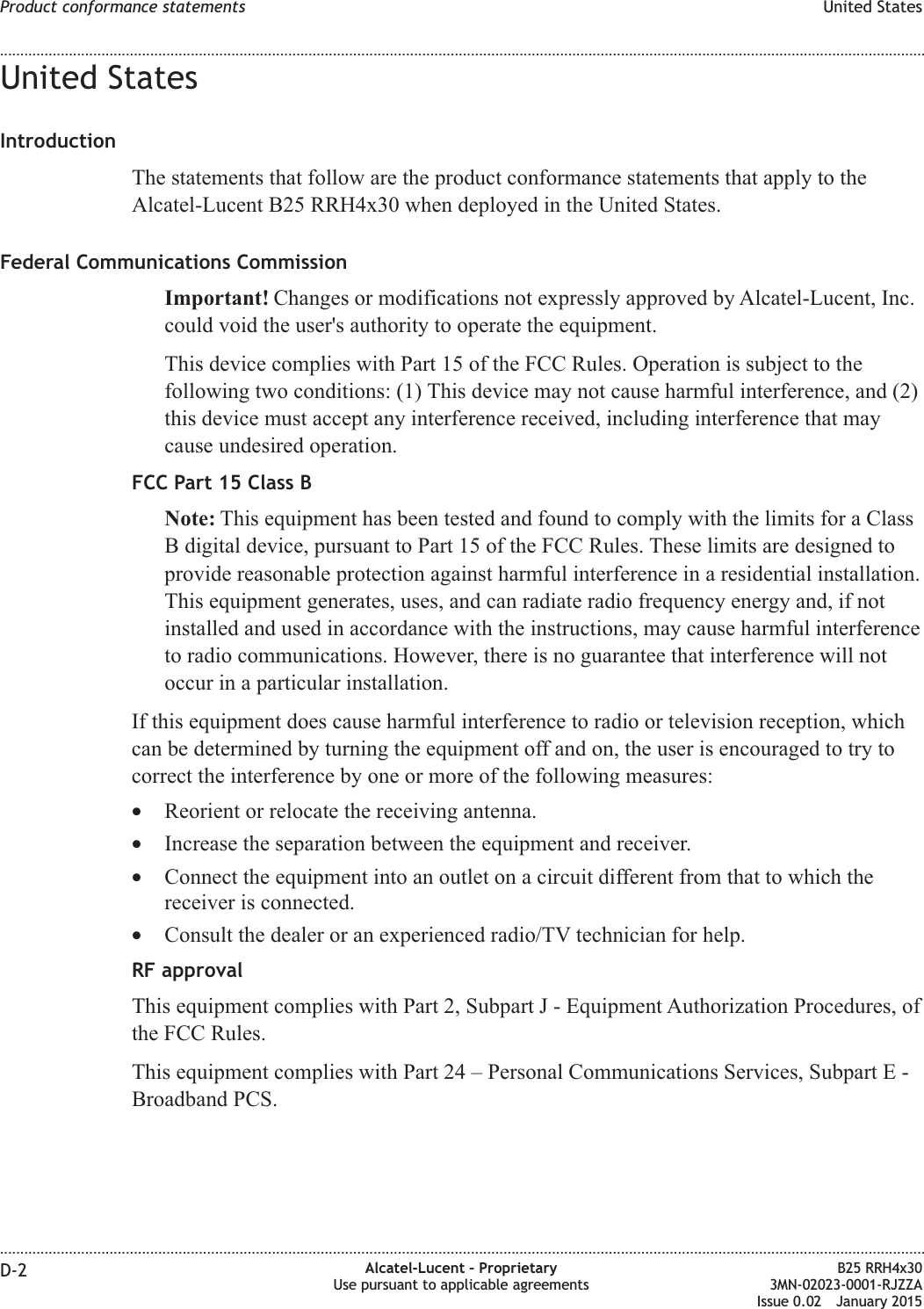 United StatesIntroductionThe statements that follow are the product conformance statements that apply to theAlcatel-Lucent B25 RRH4x30 when deployed in the United States.Federal Communications CommissionImportant! Changes or modifications not expressly approved by Alcatel-Lucent, Inc.could void the user&apos;s authority to operate the equipment.This device complies with Part 15 of the FCC Rules. Operation is subject to thefollowing two conditions: (1) This device may not cause harmful interference, and (2)this device must accept any interference received, including interference that maycause undesired operation.FCC Part 15 Class BNote: This equipment has been tested and found to comply with the limits for a ClassB digital device, pursuant to Part 15 of the FCC Rules. These limits are designed toprovide reasonable protection against harmful interference in a residential installation.This equipment generates, uses, and can radiate radio frequency energy and, if notinstalled and used in accordance with the instructions, may cause harmful interferenceto radio communications. However, there is no guarantee that interference will notoccur in a particular installation.If this equipment does cause harmful interference to radio or television reception, whichcan be determined by turning the equipment off and on, the user is encouraged to try tocorrect the interference by one or more of the following measures:•Reorient or relocate the receiving antenna.•Increase the separation between the equipment and receiver.•Connect the equipment into an outlet on a circuit different from that to which thereceiver is connected.•Consult the dealer or an experienced radio/TV technician for help.RF approvalThis equipment complies with Part 2, Subpart J - Equipment Authorization Procedures, ofthe FCC Rules.This equipment complies with Part 24 – Personal Communications Services, Subpart E -Broadband PCS.Product conformance statements United States........................................................................................................................................................................................................................................................................................................................................................................................................................................................................D-2 Alcatel-Lucent – ProprietaryUse pursuant to applicable agreementsB25 RRH4x303MN-02023-0001-RJZZAIssue 0.02 January 2015DRAFTDRAFT