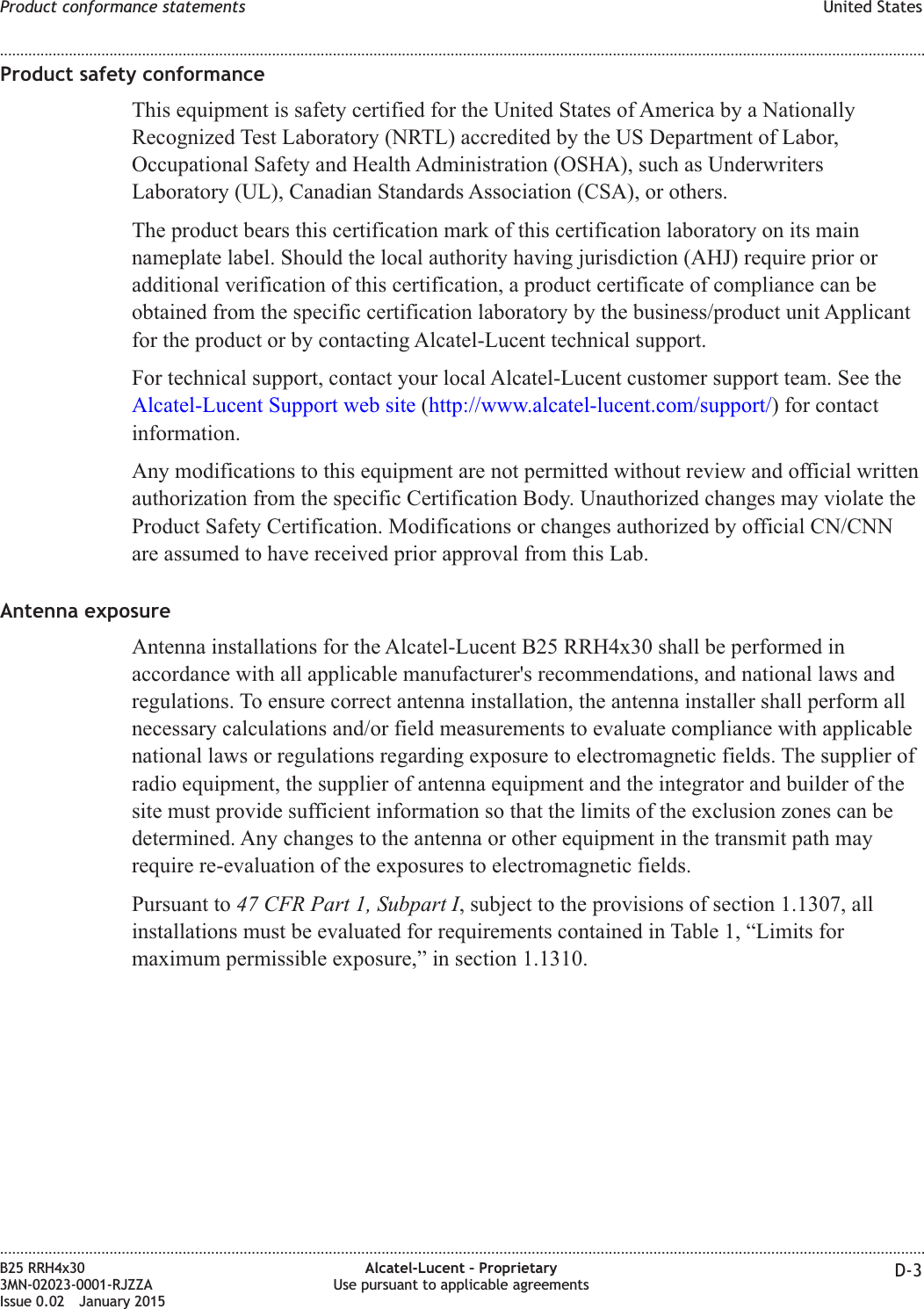 Product safety conformanceThis equipment is safety certified for the United States of America by a NationallyRecognized Test Laboratory (NRTL) accredited by the US Department of Labor,Occupational Safety and Health Administration (OSHA), such as UnderwritersLaboratory (UL), Canadian Standards Association (CSA), or others.The product bears this certification mark of this certification laboratory on its mainnameplate label. Should the local authority having jurisdiction (AHJ) require prior oradditional verification of this certification, a product certificate of compliance can beobtained from the specific certification laboratory by the business/product unit Applicantfor the product or by contacting Alcatel-Lucent technical support.For technical support, contact your local Alcatel-Lucent customer support team. See theAlcatel-Lucent Support web site (http://www.alcatel-lucent.com/support/) for contactinformation.Any modifications to this equipment are not permitted without review and official writtenauthorization from the specific Certification Body. Unauthorized changes may violate theProduct Safety Certification. Modifications or changes authorized by official CN/CNNare assumed to have received prior approval from this Lab.Antenna exposureAntenna installations for the Alcatel-Lucent B25 RRH4x30 shall be performed inaccordance with all applicable manufacturer&apos;s recommendations, and national laws andregulations. To ensure correct antenna installation, the antenna installer shall perform allnecessary calculations and/or field measurements to evaluate compliance with applicablenational laws or regulations regarding exposure to electromagnetic fields. The supplier ofradio equipment, the supplier of antenna equipment and the integrator and builder of thesite must provide sufficient information so that the limits of the exclusion zones can bedetermined. Any changes to the antenna or other equipment in the transmit path mayrequire re-evaluation of the exposures to electromagnetic fields.Pursuant to 47 CFR Part 1, Subpart I, subject to the provisions of section 1.1307, allinstallations must be evaluated for requirements contained in Table 1, “Limits formaximum permissible exposure,” in section 1.1310.Product conformance statements United States........................................................................................................................................................................................................................................................................................................................................................................................................................................................................B25 RRH4x303MN-02023-0001-RJZZAIssue 0.02 January 2015Alcatel-Lucent – ProprietaryUse pursuant to applicable agreements D-3DRAFTDRAFT