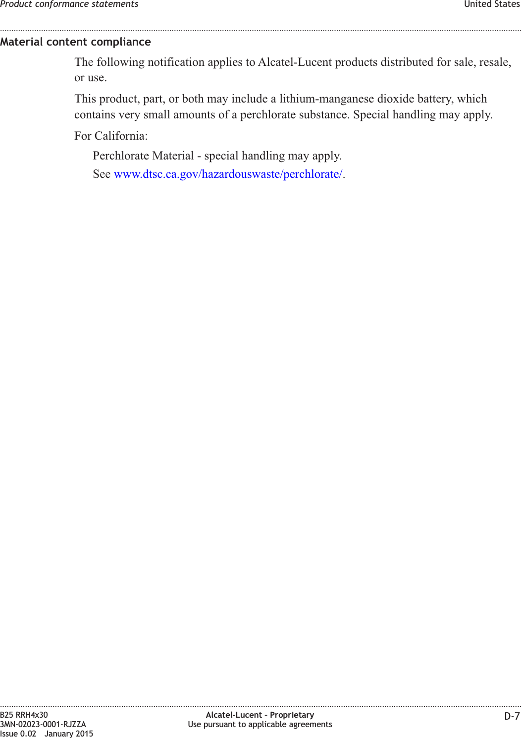 Material content complianceThe following notification applies to Alcatel-Lucent products distributed for sale, resale,or use.This product, part, or both may include a lithium-manganese dioxide battery, whichcontains very small amounts of a perchlorate substance. Special handling may apply.For California:Perchlorate Material - special handling may apply.See www.dtsc.ca.gov/hazardouswaste/perchlorate/.Product conformance statements United States........................................................................................................................................................................................................................................................................................................................................................................................................................................................................B25 RRH4x303MN-02023-0001-RJZZAIssue 0.02 January 2015Alcatel-Lucent – ProprietaryUse pursuant to applicable agreements D-7DRAFTDRAFT