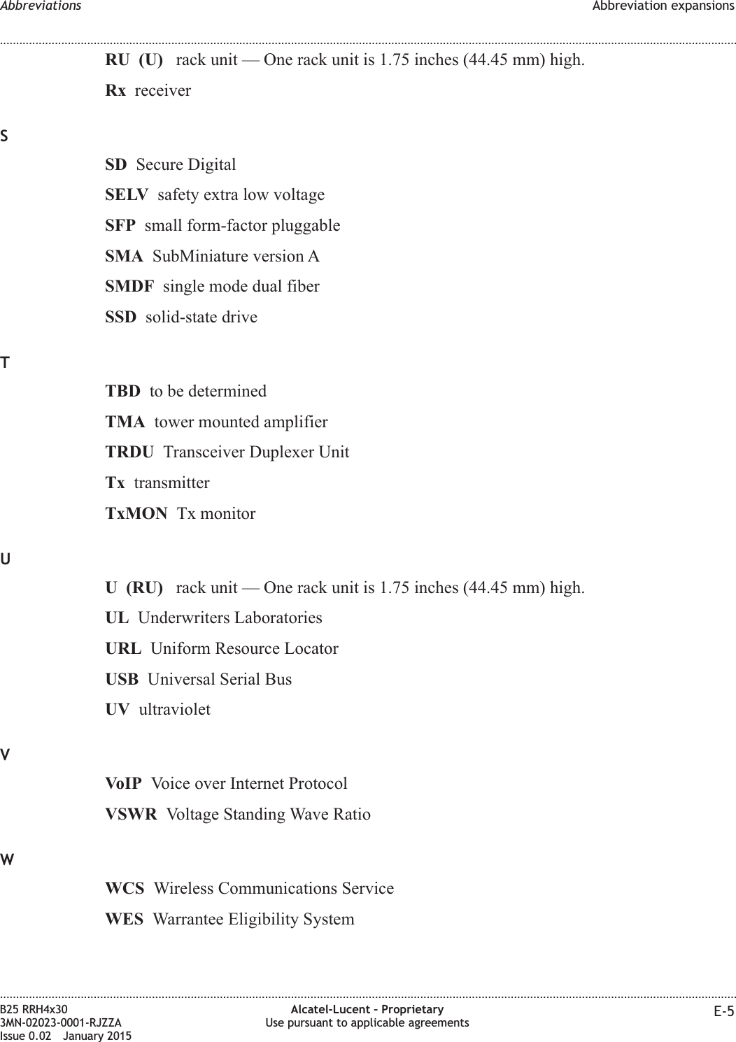 RU (U) rack unit — One rack unit is 1.75 inches (44.45 mm) high.Rx receiverSSD Secure DigitalSELV safety extra low voltageSFP small form-factor pluggableSMA SubMiniature version ASMDF single mode dual fiberSSD solid-state driveTTBD to be determinedTMA tower mounted amplifierTRDU Transceiver Duplexer UnitTx transmitterTxMON Tx monitorUU (RU) rack unit — One rack unit is 1.75 inches (44.45 mm) high.UL Underwriters LaboratoriesURL Uniform Resource LocatorUSB Universal Serial BusUV ultravioletVVoIP Voice over Internet ProtocolVSWR Voltage Standing Wave RatioWWCS Wireless Communications ServiceWES Warrantee Eligibility SystemAbbreviations Abbreviation expansions........................................................................................................................................................................................................................................................................................................................................................................................................................................................................B25 RRH4x303MN-02023-0001-RJZZAIssue 0.02 January 2015Alcatel-Lucent – ProprietaryUse pursuant to applicable agreements E-5DRAFTDRAFT