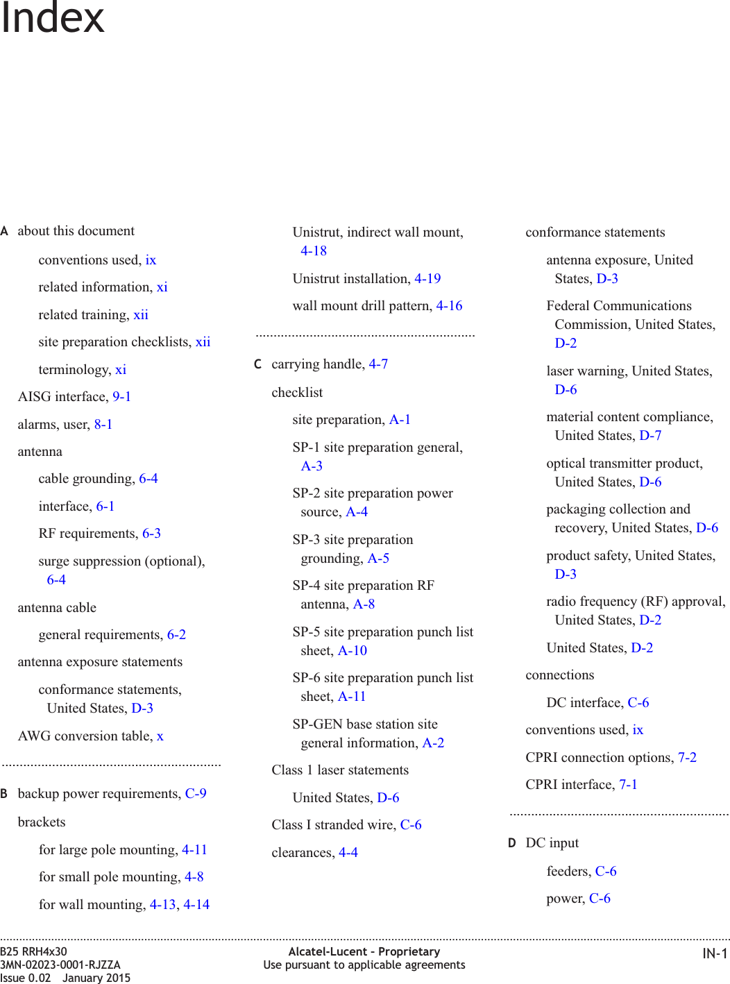 IndexAabout this documentconventions used, ixrelated information, xirelated training, xiisite preparation checklists, xiiterminology, xiAISG interface, 9-1alarms, user, 8-1antennacable grounding, 6-4interface, 6-1RF requirements, 6-3surge suppression (optional),6-4antenna cablegeneral requirements, 6-2antenna exposure statementsconformance statements,United States, D-3AWG conversion table, x.............................................................Bbackup power requirements, C-9bracketsfor large pole mounting, 4-11for small pole mounting, 4-8for wall mounting, 4-13,4-14Unistrut, indirect wall mount,4-18Unistrut installation, 4-19wall mount drill pattern, 4-16.............................................................Ccarrying handle, 4-7checklistsite preparation, A-1SP-1 site preparation general,A-3SP-2 site preparation powersource, A-4SP-3 site preparationgrounding, A-5SP-4 site preparation RFantenna, A-8SP-5 site preparation punch listsheet, A-10SP-6 site preparation punch listsheet, A-11SP-GEN base station sitegeneral information, A-2Class 1 laser statementsUnited States, D-6Class I stranded wire, C-6clearances, 4-4conformance statementsantenna exposure, UnitedStates, D-3Federal CommunicationsCommission, United States,D-2laser warning, United States,D-6material content compliance,United States, D-7optical transmitter product,United States, D-6packaging collection andrecovery, United States, D-6product safety, United States,D-3radio frequency (RF) approval,United States, D-2United States, D-2connectionsDC interface, C-6conventions used, ixCPRI connection options, 7-2CPRI interface, 7-1.............................................................DDC inputfeeders, C-6power, C-6....................................................................................................................................................................................................................................B25 RRH4x303MN-02023-0001-RJZZAIssue 0.02 January 2015Alcatel-Lucent – ProprietaryUse pursuant to applicable agreements IN-1DRAFTDRAFT