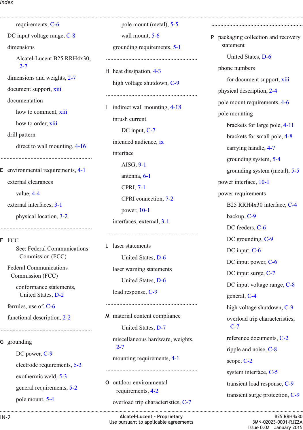 requirements, C-6DC input voltage range, C-8dimensionsAlcatel-Lucent B25 RRH4x30,2-7dimensions and weights, 2-7document support, xiiidocumentationhow to comment, xiiihow to order, xiiidrill patterndirect to wall mounting, 4-16.............................................................Eenvironmental requirements, 4-1external clearancesvalue, 4-4external interfaces, 3-1physical location, 3-2.............................................................FFCCSee: Federal CommunicationsCommission (FCC)Federal CommunicationsCommission (FCC)conformance statements,United States, D-2ferrules, use of, C-6functional description, 2-2.............................................................GgroundingDC power, C-9electrode requirements, 5-3exothermic weld, 5-3general requirements, 5-2pole mount, 5-4pole mount (metal), 5-5wall mount, 5-6grounding requirements, 5-1.............................................................Hheat dissipation, 4-3high voltage shutdown, C-9.............................................................Iindirect wall mounting, 4-18inrush currentDC input, C-7intended audience, ixinterfaceAISG, 9-1antenna, 6-1CPRI, 7-1CPRI connection, 7-2power, 10-1interfaces, external, 3-1.............................................................Llaser statementsUnited States, D-6laser warning statementsUnited States, D-6load response, C-9.............................................................Mmaterial content complianceUnited States, D-7miscellaneous hardware, weights,2-7mounting requirements, 4-1.............................................................Ooutdoor environmentalrequirements, 4-2overload trip characteristics, C-7.............................................................Ppackaging collection and recoverystatementUnited States, D-6phone numbersfor document support, xiiiphysical description, 2-4pole mount requirements, 4-6pole mountingbrackets for large pole, 4-11brackets for small pole, 4-8carrying handle, 4-7grounding system, 5-4grounding system (metal), 5-5power interface, 10-1power requirementsB25 RRH4x30 interface, C-4backup, C-9DC feeders, C-6DC grounding, C-9DC input, C-6DC input power, C-6DC input surge, C-7DC input voltage range, C-8general, C-4high voltage shutdown, C-9overload trip characteristics,C-7reference documents, C-2ripple and noise, C-8scope, C-2system interface, C-5transient load response, C-9transient surge protection, C-9Index........................................................................................................................................................................................................................................................................................................................................................................................................................................................................IN-2 Alcatel-Lucent – ProprietaryUse pursuant to applicable agreementsB25 RRH4x303MN-02023-0001-RJZZAIssue 0.02 January 2015DRAFTDRAFT