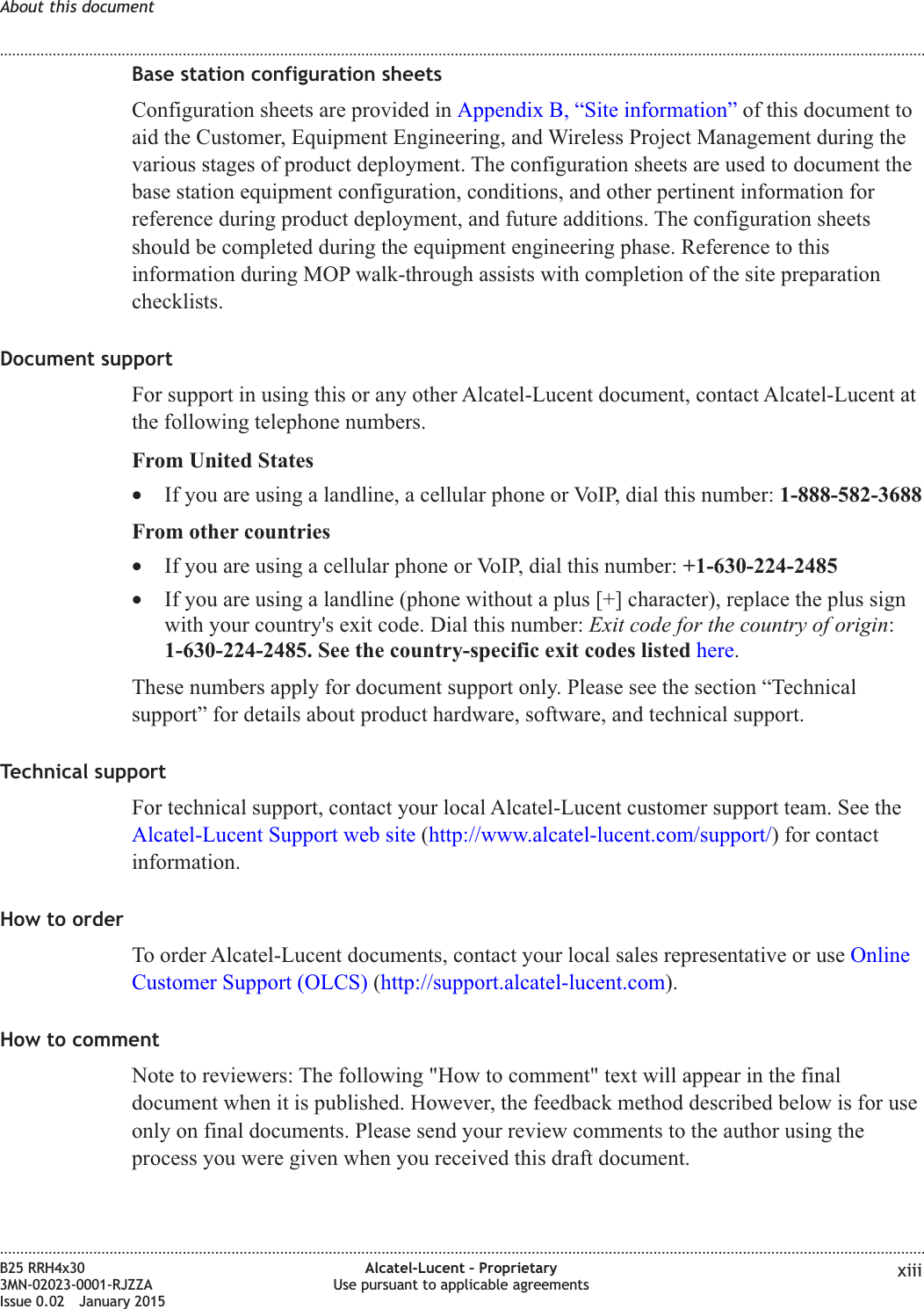 Base station configuration sheetsConfiguration sheets are provided in Appendix B, “Site information” of this document toaid the Customer, Equipment Engineering, and Wireless Project Management during thevarious stages of product deployment. The configuration sheets are used to document thebase station equipment configuration, conditions, and other pertinent information forreference during product deployment, and future additions. The configuration sheetsshould be completed during the equipment engineering phase. Reference to thisinformation during MOP walk-through assists with completion of the site preparationchecklists.Document supportFor support in using this or any other Alcatel-Lucent document, contact Alcatel-Lucent atthe following telephone numbers.From United States•If you are using a landline, a cellular phone or VoIP, dial this number: 1-888-582-3688From other countries•If you are using a cellular phone or VoIP, dial this number: +1-630-224-2485•If you are using a landline (phone without a plus [+] character), replace the plus signwith your country&apos;s exit code. Dial this number: Exit code for the country of origin:1-630-224-2485. See the country-specific exit codes listed here.These numbers apply for document support only. Please see the section “Technicalsupport” for details about product hardware, software, and technical support.Technical supportFor technical support, contact your local Alcatel-Lucent customer support team. See theAlcatel-Lucent Support web site (http://www.alcatel-lucent.com/support/) for contactinformation.How to orderTo order Alcatel-Lucent documents, contact your local sales representative or use OnlineCustomer Support (OLCS) (http://support.alcatel-lucent.com).How to commentNote to reviewers: The following &quot;How to comment&quot; text will appear in the finaldocument when it is published. However, the feedback method described below is for useonly on final documents. Please send your review comments to the author using theprocess you were given when you received this draft document.About this document........................................................................................................................................................................................................................................................................................................................................................................................................................................................................B25 RRH4x303MN-02023-0001-RJZZAIssue 0.02 January 2015Alcatel-Lucent – ProprietaryUse pursuant to applicable agreements xiiiDRAFTDRAFT