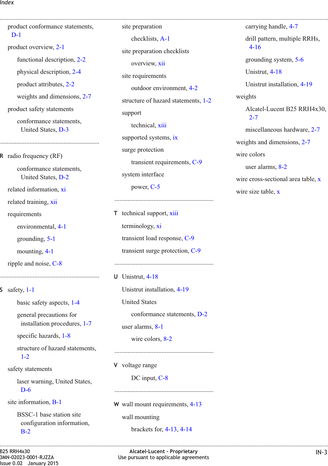 product conformance statements,D-1product overview, 2-1functional description, 2-2physical description, 2-4product attributes, 2-2weights and dimensions, 2-7product safety statementsconformance statements,United States, D-3.............................................................Rradio frequency (RF)conformance statements,United States, D-2related information, xirelated training, xiirequirementsenvironmental, 4-1grounding, 5-1mounting, 4-1ripple and noise, C-8.............................................................Ssafety, 1-1basic safety aspects, 1-4general precautions forinstallation procedures, 1-7specific hazards, 1-8structure of hazard statements,1-2safety statementslaser warning, United States,D-6site information, B-1BSSC-1 base station siteconfiguration information,B-2site preparationchecklists, A-1site preparation checklistsoverview, xiisite requirementsoutdoor environment, 4-2structure of hazard statements, 1-2supporttechnical, xiiisupported systems, ixsurge protectiontransient requirements, C-9system interfacepower, C-5.............................................................Ttechnical support, xiiiterminology, xitransient load response, C-9transient surge protection, C-9.............................................................UUnistrut, 4-18Unistrut installation, 4-19United Statesconformance statements, D-2user alarms, 8-1wire colors, 8-2.............................................................Vvoltage rangeDC input, C-8.............................................................Wwall mount requirements, 4-13wall mountingbrackets for, 4-13,4-14carrying handle, 4-7drill pattern, multiple RRHs,4-16grounding system, 5-6Unistrut, 4-18Unistrut installation, 4-19weightsAlcatel-Lucent B25 RRH4x30,2-7miscellaneous hardware, 2-7weights and dimensions, 2-7wire colorsuser alarms, 8-2wire cross-sectional area table, xwire size table, xIndex........................................................................................................................................................................................................................................................................................................................................................................................................................................................................B25 RRH4x303MN-02023-0001-RJZZAIssue 0.02 January 2015Alcatel-Lucent – ProprietaryUse pursuant to applicable agreements IN-3