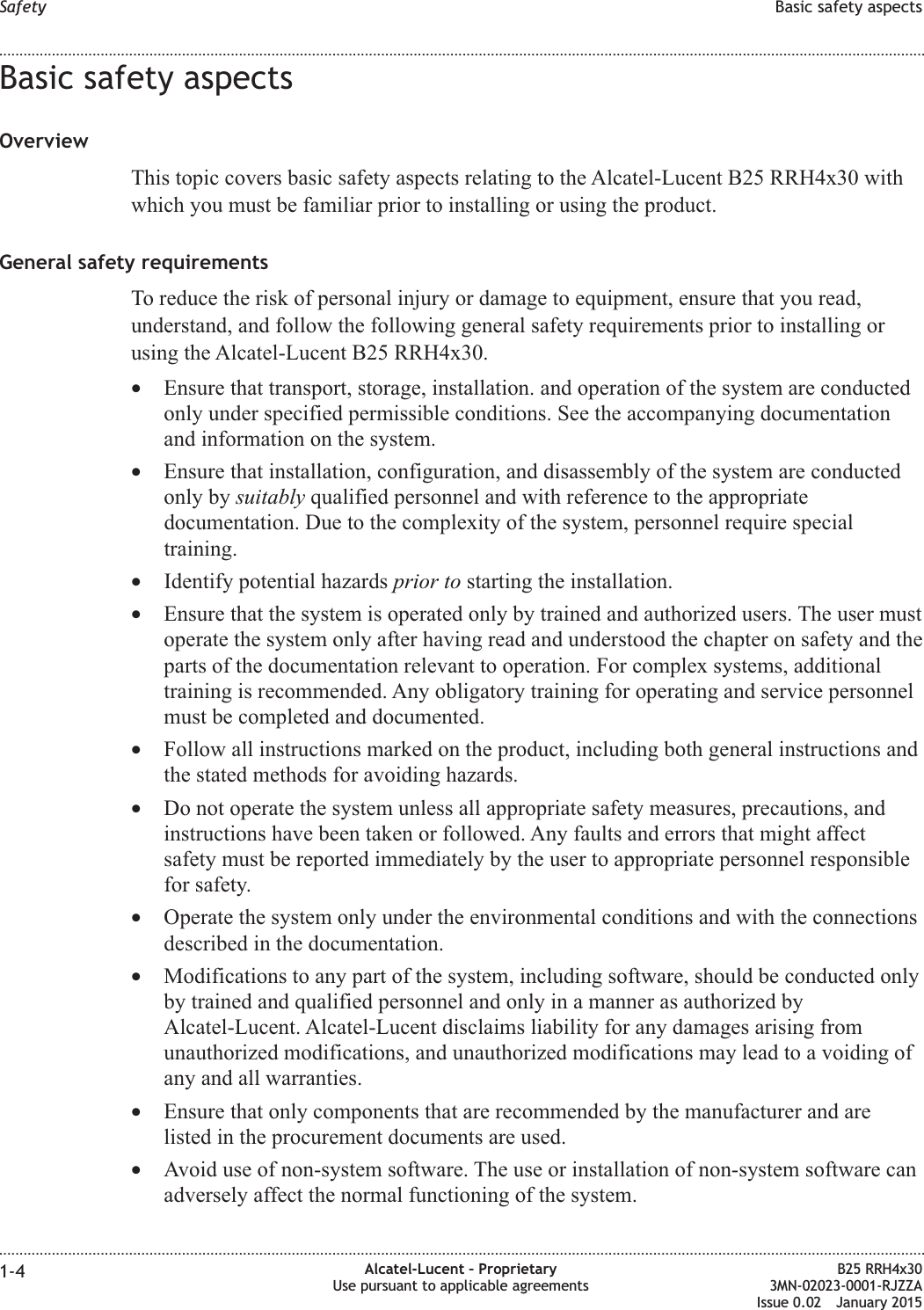 Basic safety aspectsOverviewThis topic covers basic safety aspects relating to the Alcatel-Lucent B25 RRH4x30 withwhich you must be familiar prior to installing or using the product.General safety requirementsTo reduce the risk of personal injury or damage to equipment, ensure that you read,understand, and follow the following general safety requirements prior to installing orusing the Alcatel-Lucent B25 RRH4x30.•Ensure that transport, storage, installation. and operation of the system are conductedonly under specified permissible conditions. See the accompanying documentationand information on the system.•Ensure that installation, configuration, and disassembly of the system are conductedonly by suitably qualified personnel and with reference to the appropriatedocumentation. Due to the complexity of the system, personnel require specialtraining.•Identify potential hazards prior to starting the installation.•Ensure that the system is operated only by trained and authorized users. The user mustoperate the system only after having read and understood the chapter on safety and theparts of the documentation relevant to operation. For complex systems, additionaltraining is recommended. Any obligatory training for operating and service personnelmust be completed and documented.•Follow all instructions marked on the product, including both general instructions andthe stated methods for avoiding hazards.•Do not operate the system unless all appropriate safety measures, precautions, andinstructions have been taken or followed. Any faults and errors that might affectsafety must be reported immediately by the user to appropriate personnel responsiblefor safety.•Operate the system only under the environmental conditions and with the connectionsdescribed in the documentation.•Modifications to any part of the system, including software, should be conducted onlyby trained and qualified personnel and only in a manner as authorized byAlcatel-Lucent. Alcatel-Lucent disclaims liability for any damages arising fromunauthorized modifications, and unauthorized modifications may lead to a voiding ofany and all warranties.•Ensure that only components that are recommended by the manufacturer and arelisted in the procurement documents are used.•Avoid use of non-system software. The use or installation of non-system software canadversely affect the normal functioning of the system.Safety Basic safety aspects........................................................................................................................................................................................................................................................................................................................................................................................................................................................................1-4 Alcatel-Lucent – ProprietaryUse pursuant to applicable agreementsB25 RRH4x303MN-02023-0001-RJZZAIssue 0.02 January 2015DRAFTDRAFT