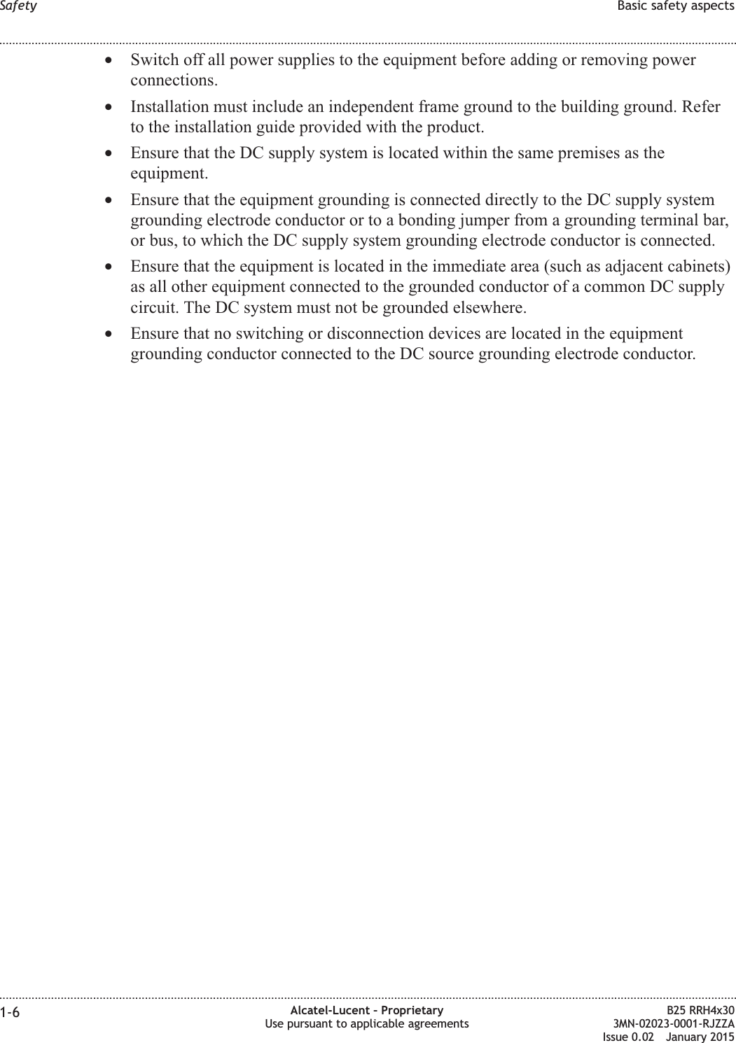 •Switch off all power supplies to the equipment before adding or removing powerconnections.•Installation must include an independent frame ground to the building ground. Referto the installation guide provided with the product.•Ensure that the DC supply system is located within the same premises as theequipment.•Ensure that the equipment grounding is connected directly to the DC supply systemgrounding electrode conductor or to a bonding jumper from a grounding terminal bar,or bus, to which the DC supply system grounding electrode conductor is connected.•Ensure that the equipment is located in the immediate area (such as adjacent cabinets)as all other equipment connected to the grounded conductor of a common DC supplycircuit. The DC system must not be grounded elsewhere.•Ensure that no switching or disconnection devices are located in the equipmentgrounding conductor connected to the DC source grounding electrode conductor.Safety Basic safety aspects........................................................................................................................................................................................................................................................................................................................................................................................................................................................................1-6 Alcatel-Lucent – ProprietaryUse pursuant to applicable agreementsB25 RRH4x303MN-02023-0001-RJZZAIssue 0.02 January 2015DRAFTDRAFT