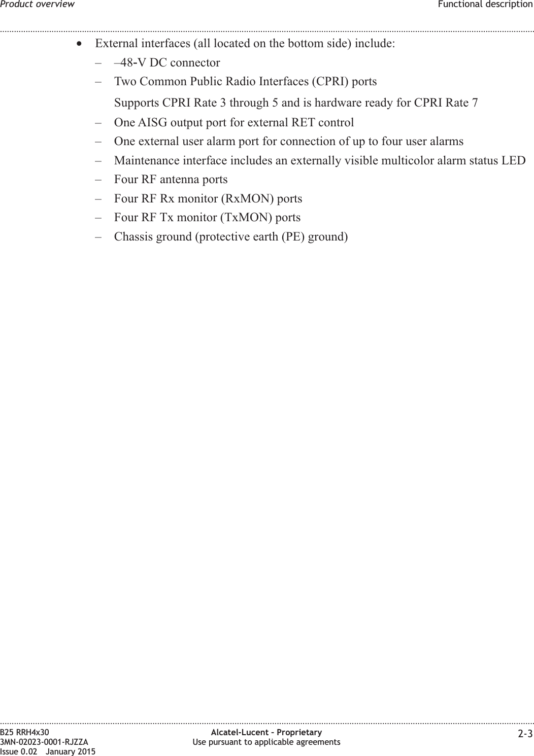 •External interfaces (all located on the bottom side) include:– –48‑V DC connector– Two Common Public Radio Interfaces (CPRI) portsSupports CPRI Rate 3 through 5 and is hardware ready for CPRI Rate 7– One AISG output port for external RET control– One external user alarm port for connection of up to four user alarms– Maintenance interface includes an externally visible multicolor alarm status LED– Four RF antenna ports– Four RF Rx monitor (RxMON) ports– Four RF Tx monitor (TxMON) ports– Chassis ground (protective earth (PE) ground)Product overview Functional description........................................................................................................................................................................................................................................................................................................................................................................................................................................................................B25 RRH4x303MN-02023-0001-RJZZAIssue 0.02 January 2015Alcatel-Lucent – ProprietaryUse pursuant to applicable agreements 2-3DRAFTDRAFT