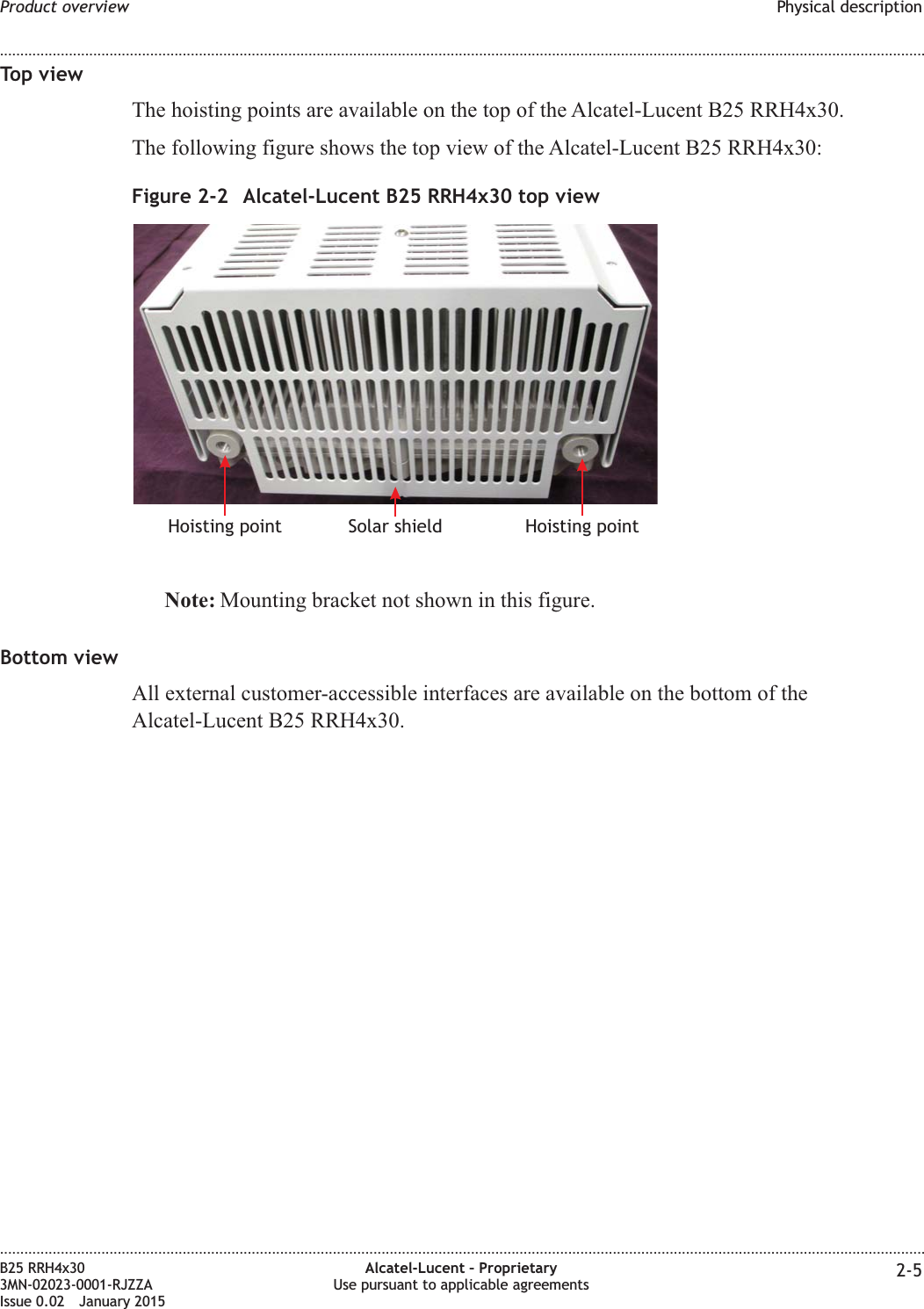 Top viewThe hoisting points are available on the top of the Alcatel-Lucent B25 RRH4x30.The following figure shows the top view of the Alcatel-Lucent B25 RRH4x30:Note: Mounting bracket not shown in this figure.Bottom viewAll external customer-accessible interfaces are available on the bottom of theAlcatel-Lucent B25 RRH4x30.Figure 2-2 Alcatel-Lucent B25 RRH4x30 top viewSolar shieldHoisting point Hoisting pointProduct overview Physical description........................................................................................................................................................................................................................................................................................................................................................................................................................................................................B25 RRH4x303MN-02023-0001-RJZZAIssue 0.02 January 2015Alcatel-Lucent – ProprietaryUse pursuant to applicable agreements 2-5DRAFTDRAFT