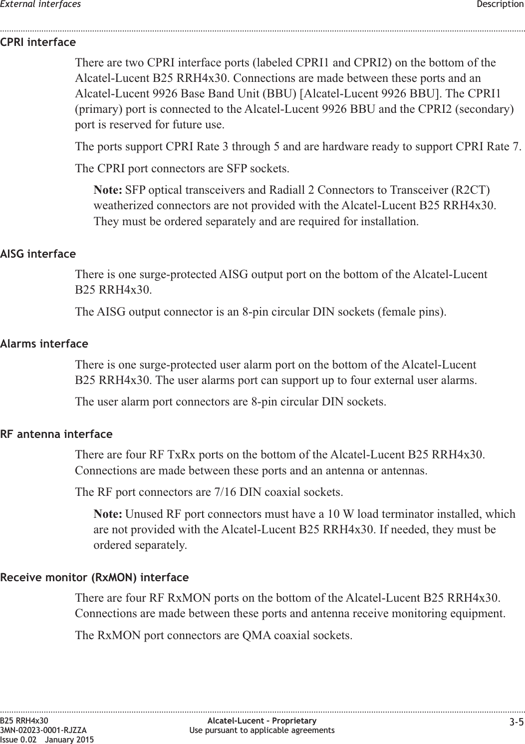 CPRI interfaceThere are two CPRI interface ports (labeled CPRI1 and CPRI2) on the bottom of theAlcatel-Lucent B25 RRH4x30. Connections are made between these ports and anAlcatel-Lucent 9926 Base Band Unit (BBU) [Alcatel-Lucent 9926 BBU]. The CPRI1(primary) port is connected to the Alcatel-Lucent 9926 BBU and the CPRI2 (secondary)port is reserved for future use.The ports support CPRI Rate 3 through 5 and are hardware ready to support CPRI Rate 7.The CPRI port connectors are SFP sockets.Note: SFP optical transceivers and Radiall 2 Connectors to Transceiver (R2CT)weatherized connectors are not provided with the Alcatel-Lucent B25 RRH4x30.They must be ordered separately and are required for installation.AISG interfaceThere is one surge-protected AISG output port on the bottom of the Alcatel-LucentB25 RRH4x30.The AISG output connector is an 8-pin circular DIN sockets (female pins).Alarms interfaceThere is one surge-protected user alarm port on the bottom of the Alcatel-LucentB25 RRH4x30. The user alarms port can support up to four external user alarms.The user alarm port connectors are 8-pin circular DIN sockets.RF antenna interfaceThere are four RF TxRx ports on the bottom of the Alcatel-Lucent B25 RRH4x30.Connections are made between these ports and an antenna or antennas.The RF port connectors are 7/16 DIN coaxial sockets.Note: Unused RF port connectors must have a 10 W load terminator installed, whichare not provided with the Alcatel-Lucent B25 RRH4x30. If needed, they must beordered separately.Receive monitor (RxMON) interfaceThere are four RF RxMON ports on the bottom of the Alcatel-Lucent B25 RRH4x30.Connections are made between these ports and antenna receive monitoring equipment.The RxMON port connectors are QMA coaxial sockets.External interfaces Description........................................................................................................................................................................................................................................................................................................................................................................................................................................................................B25 RRH4x303MN-02023-0001-RJZZAIssue 0.02 January 2015Alcatel-Lucent – ProprietaryUse pursuant to applicable agreements 3-5DRAFTDRAFT