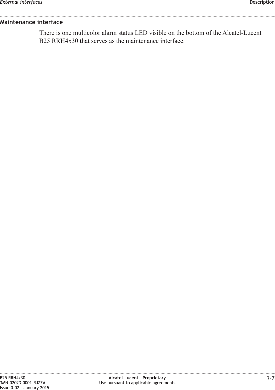 Maintenance interfaceThere is one multicolor alarm status LED visible on the bottom of the Alcatel-LucentB25 RRH4x30 that serves as the maintenance interface.External interfaces Description........................................................................................................................................................................................................................................................................................................................................................................................................................................................................B25 RRH4x303MN-02023-0001-RJZZAIssue 0.02 January 2015Alcatel-Lucent – ProprietaryUse pursuant to applicable agreements 3-7DRAFTDRAFT