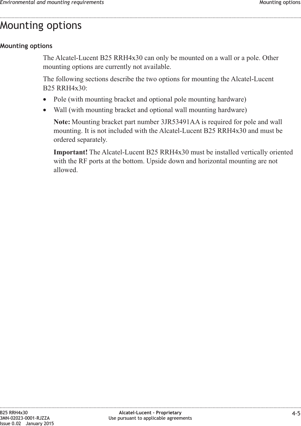 Mounting optionsMounting optionsThe Alcatel-Lucent B25 RRH4x30 can only be mounted on a wall or a pole. Othermounting options are currently not available.The following sections describe the two options for mounting the Alcatel-LucentB25 RRH4x30:•Pole (with mounting bracket and optional pole mounting hardware)•Wall (with mounting bracket and optional wall mounting hardware)Note: Mounting bracket part number 3JR53491AA is required for pole and wallmounting. It is not included with the Alcatel-Lucent B25 RRH4x30 and must beordered separately.Important! The Alcatel-Lucent B25 RRH4x30 must be installed vertically orientedwith the RF ports at the bottom. Upside down and horizontal mounting are notallowed.Environmental and mounting requirements Mounting options........................................................................................................................................................................................................................................................................................................................................................................................................................................................................B25 RRH4x303MN-02023-0001-RJZZAIssue 0.02 January 2015Alcatel-Lucent – ProprietaryUse pursuant to applicable agreements 4-5DRAFTDRAFT