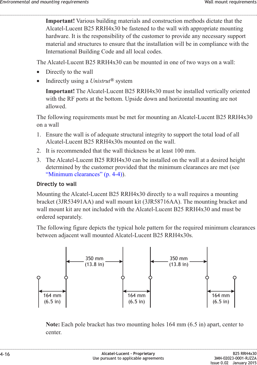 Important! Various building materials and construction methods dictate that theAlcatel-Lucent B25 RRH4x30 be fastened to the wall with appropriate mountinghardware. It is the responsibility of the customer to provide any necessary supportmaterial and structures to ensure that the installation will be in compliance with theInternational Building Code and all local codes.The Alcatel-Lucent B25 RRH4x30 can be mounted in one of two ways on a wall:•Directly to the wall•Indirectly using a Unistrut®systemImportant! The Alcatel-Lucent B25 RRH4x30 must be installed vertically orientedwith the RF ports at the bottom. Upside down and horizontal mounting are notallowed.The following requirements must be met for mounting an Alcatel-Lucent B25 RRH4x30on a wall1. Ensure the wall is of adequate structural integrity to support the total load of allAlcatel-Lucent B25 RRH4x30s mounted on the wall.2. It is recommended that the wall thickness be at least 100 mm.3. The Alcatel-Lucent B25 RRH4x30 can be installed on the wall at a desired heightdetermined by the customer provided that the minimum clearances are met (see“Minimum clearances” (p. 4-4)).Directly to wallMounting the Alcatel-Lucent B25 RRH4x30 directly to a wall requires a mountingbracket (3JR53491AA) and wall mount kit (3JR58716AA). The mounting bracket andwall mount kit are not included with the Alcatel-Lucent B25 RRH4x30 and must beordered separately.The following figure depicts the typical hole pattern for the required minimum clearancesbetween adjacent wall mounted Alcatel-Lucent B25 RRH4x30s.Note: Each pole bracket has two mounting holes 164 mm (6.5 in) apart, center tocenter.350 mm(13.8 in)164 mm(6.5 in)164 mm(6.5 in)164 mm(6.5 in)350 mm(13.8 in)Environmental and mounting requirements Wall mount requirements........................................................................................................................................................................................................................................................................................................................................................................................................................................................................4-16 Alcatel-Lucent – ProprietaryUse pursuant to applicable agreementsB25 RRH4x303MN-02023-0001-RJZZAIssue 0.02 January 2015DRAFTDRAFT