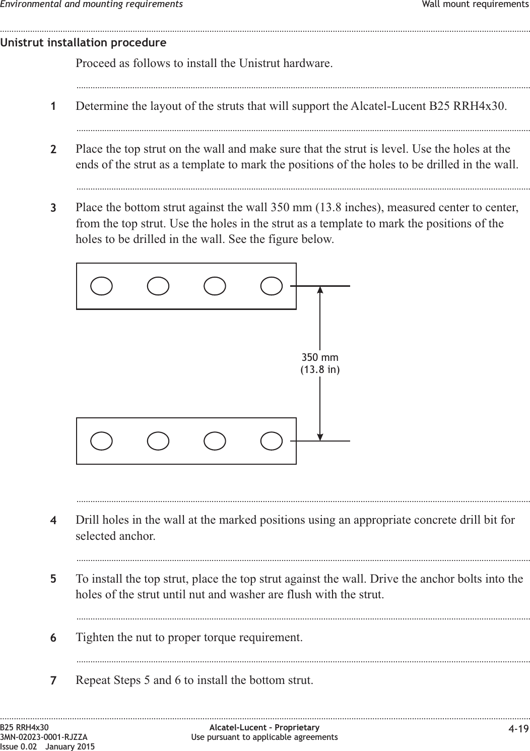 Unistrut installation procedureProceed as follows to install the Unistrut hardware....................................................................................................................................................................................................1Determine the layout of the struts that will support the Alcatel-Lucent B25 RRH4x30....................................................................................................................................................................................................2Place the top strut on the wall and make sure that the strut is level. Use the holes at theends of the strut as a template to mark the positions of the holes to be drilled in the wall....................................................................................................................................................................................................3Place the bottom strut against the wall 350 mm (13.8 inches), measured center to center,from the top strut. Use the holes in the strut as a template to mark the positions of theholes to be drilled in the wall. See the figure below....................................................................................................................................................................................................4Drill holes in the wall at the marked positions using an appropriate concrete drill bit forselected anchor....................................................................................................................................................................................................5To install the top strut, place the top strut against the wall. Drive the anchor bolts into theholes of the strut until nut and washer are flush with the strut....................................................................................................................................................................................................6Tighten the nut to proper torque requirement....................................................................................................................................................................................................7Repeat Steps 5 and 6 to install the bottom strut.350 mm(13.8 in)Environmental and mounting requirements Wall mount requirements........................................................................................................................................................................................................................................................................................................................................................................................................................................................................B25 RRH4x303MN-02023-0001-RJZZAIssue 0.02 January 2015Alcatel-Lucent – ProprietaryUse pursuant to applicable agreements 4-19DRAFTDRAFT