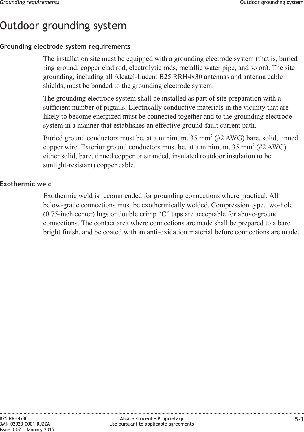 Outdoor grounding systemGrounding electrode system requirementsThe installation site must be equipped with a grounding electrode system (that is, buriedring ground, copper clad rod, electrolytic rods, metallic water pipe, and so on). The sitegrounding, including all Alcatel-Lucent B25 RRH4x30 antennas and antenna cableshields, must be bonded to the grounding electrode system.The grounding electrode system shall be installed as part of site preparation with asufficient number of pigtails. Electrically conductive materials in the vicinity that arelikely to become energized must be connected together and to the grounding electrodesystem in a manner that establishes an effective ground-fault current path.Buried ground conductors must be, at a minimum, 35 mm2(#2 AWG) bare, solid, tinnedcopper wire. Exterior ground conductors must be, at a minimum, 35 mm2(#2 AWG)either solid, bare, tinned copper or stranded, insulated (outdoor insulation to besunlight-resistant) copper cable.Exothermic weldExothermic weld is recommended for grounding connections where practical. Allbelow-grade connections must be exothermically welded. Compression type, two-hole(0.75-inch center) lugs or double crimp “C” taps are acceptable for above-groundconnections. The contact area where connections are made shall be prepared to a barebright finish, and be coated with an anti-oxidation material before connections are made.Grounding requirements Outdoor grounding system........................................................................................................................................................................................................................................................................................................................................................................................................................................................................B25 RRH4x303MN-02023-0001-RJZZAIssue 0.02 January 2015Alcatel-Lucent – ProprietaryUse pursuant to applicable agreements 5-3DRAFTDRAFT