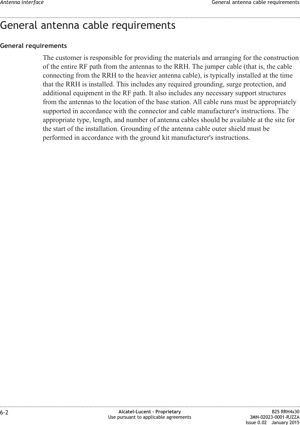 General antenna cable requirementsGeneral requirementsThe customer is responsible for providing the materials and arranging for the constructionof the entire RF path from the antennas to the RRH. The jumper cable (that is, the cableconnecting from the RRH to the heavier antenna cable), is typically installed at the timethat the RRH is installed. This includes any required grounding, surge protection, andadditional equipment in the RF path. It also includes any necessary support structuresfrom the antennas to the location of the base station. All cable runs must be appropriatelysupported in accordance with the connector and cable manufacturer&apos;s instructions. Theappropriate type, length, and number of antenna cables should be available at the site forthe start of the installation. Grounding of the antenna cable outer shield must beperformed in accordance with the ground kit manufacturer&apos;s instructions.Antenna interface General antenna cable requirements........................................................................................................................................................................................................................................................................................................................................................................................................................................................................6-2 Alcatel-Lucent – ProprietaryUse pursuant to applicable agreementsB25 RRH4x303MN-02023-0001-RJZZAIssue 0.02 January 2015DRAFTDRAFT