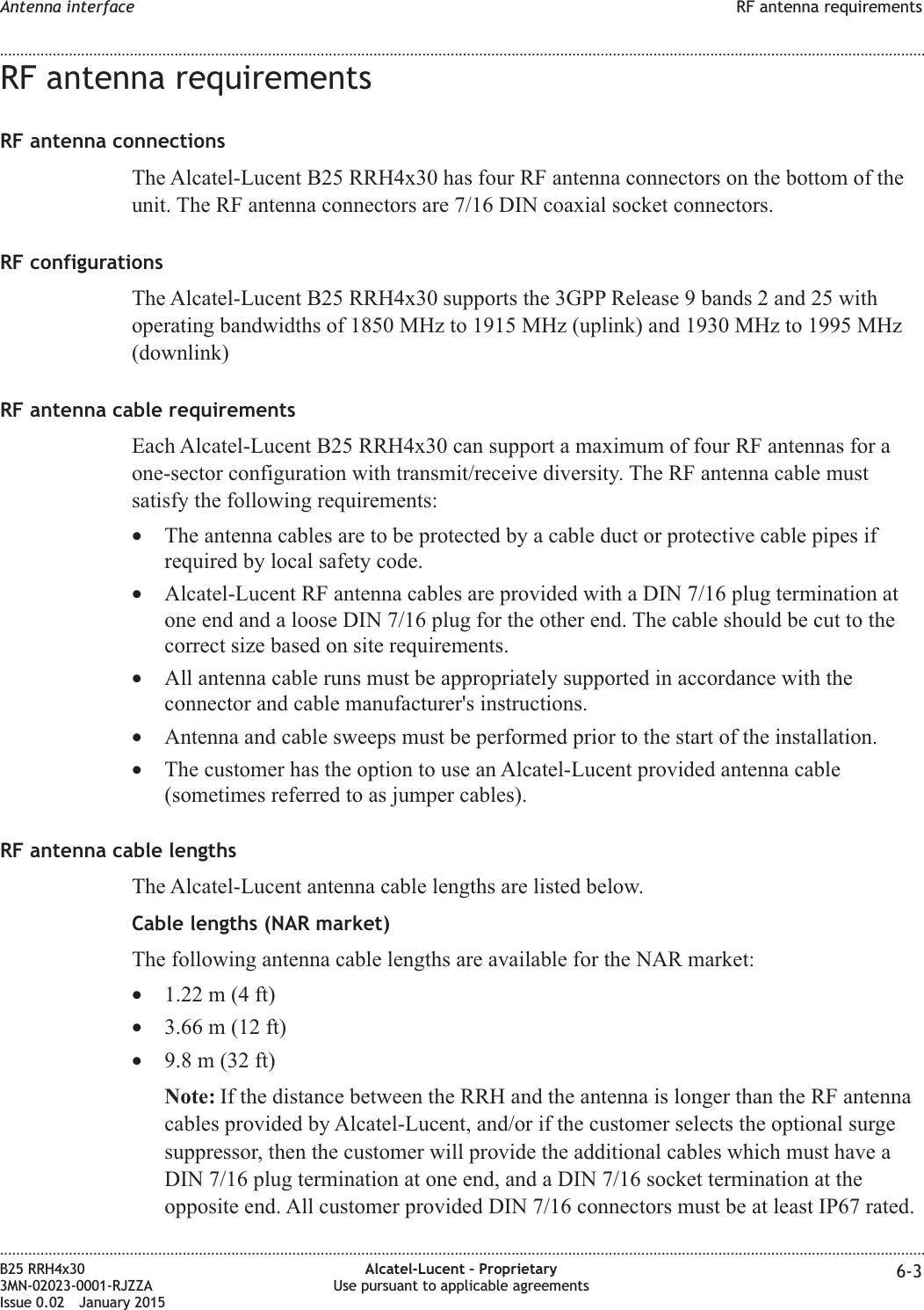 RF antenna requirementsRF antenna connectionsThe Alcatel-Lucent B25 RRH4x30 has four RF antenna connectors on the bottom of theunit. The RF antenna connectors are 7/16 DIN coaxial socket connectors.RF configurationsThe Alcatel-Lucent B25 RRH4x30 supports the 3GPP Release 9 bands 2 and 25 withoperating bandwidths of 1850 MHz to 1915 MHz (uplink) and 1930 MHz to 1995 MHz(downlink)RF antenna cable requirementsEach Alcatel-Lucent B25 RRH4x30 can support a maximum of four RF antennas for aone-sector configuration with transmit/receive diversity. The RF antenna cable mustsatisfy the following requirements:•The antenna cables are to be protected by a cable duct or protective cable pipes ifrequired by local safety code.•Alcatel-Lucent RF antenna cables are provided with a DIN 7/16 plug termination atone end and a loose DIN 7/16 plug for the other end. The cable should be cut to thecorrect size based on site requirements.•All antenna cable runs must be appropriately supported in accordance with theconnector and cable manufacturer&apos;s instructions.•Antenna and cable sweeps must be performed prior to the start of the installation.•The customer has the option to use an Alcatel-Lucent provided antenna cable(sometimes referred to as jumper cables).RF antenna cable lengthsThe Alcatel-Lucent antenna cable lengths are listed below.Cable lengths (NAR market)The following antenna cable lengths are available for the NAR market:•1.22 m (4 ft)•3.66 m (12 ft)•9.8 m (32 ft)Note: If the distance between the RRH and the antenna is longer than the RF antennacables provided by Alcatel-Lucent, and/or if the customer selects the optional surgesuppressor, then the customer will provide the additional cables which must have aDIN 7/16 plug termination at one end, and a DIN 7/16 socket termination at theopposite end. All customer provided DIN 7/16 connectors must be at least IP67 rated.Antenna interface RF antenna requirements........................................................................................................................................................................................................................................................................................................................................................................................................................................................................B25 RRH4x303MN-02023-0001-RJZZAIssue 0.02 January 2015Alcatel-Lucent – ProprietaryUse pursuant to applicable agreements 6-3DRAFTDRAFT