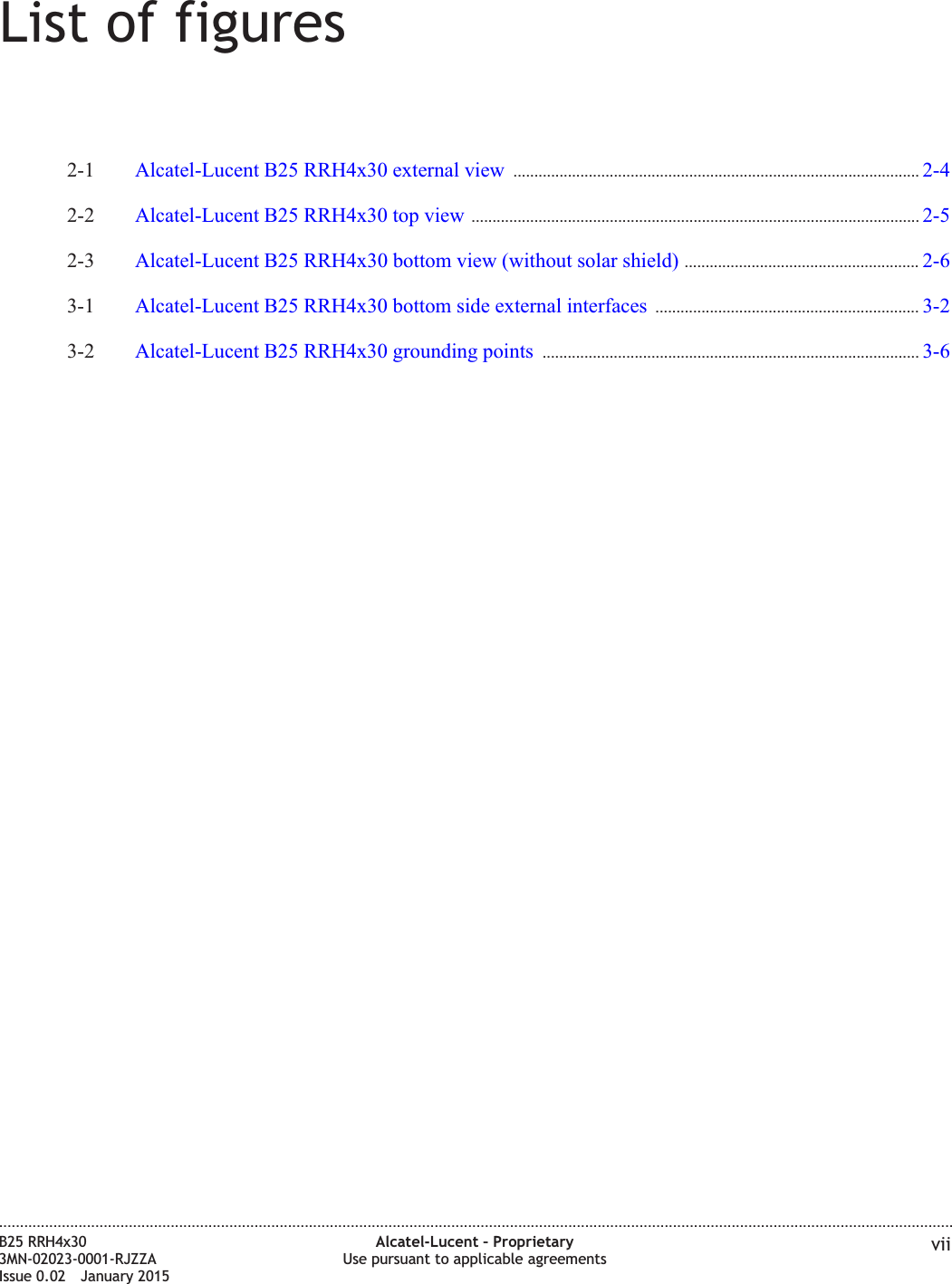 List of figures2-1 Alcatel-Lucent B25 RRH4x30 external view ................................................................................................. 2-42-42-2 Alcatel-Lucent B25 RRH4x30 top view ........................................................................................................... 2-52-52-3 Alcatel-Lucent B25 RRH4x30 bottom view (without solar shield) ........................................................ 2-62-63-1 Alcatel-Lucent B25 RRH4x30 bottom side external interfaces ............................................................... 3-23-23-2 Alcatel-Lucent B25 RRH4x30 grounding points .......................................................................................... 3-63-6....................................................................................................................................................................................................................................B25 RRH4x303MN-02023-0001-RJZZAIssue 0.02 January 2015Alcatel-Lucent – ProprietaryUse pursuant to applicable agreements viiDRAFTDRAFT