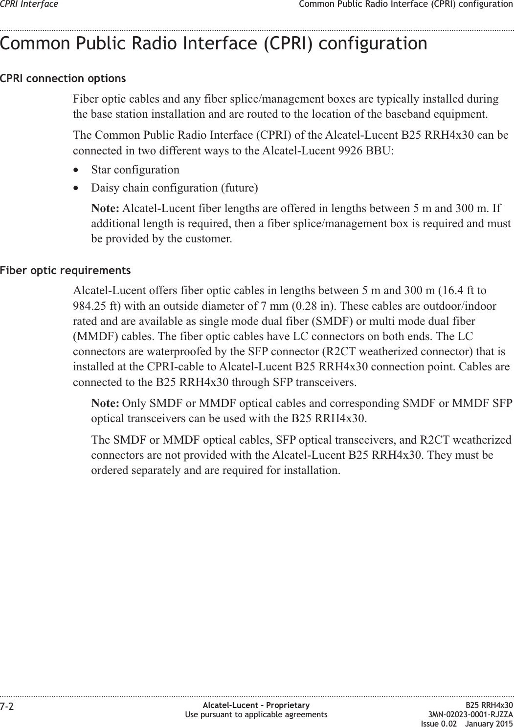 Common Public Radio Interface (CPRI) configurationCPRI connection optionsFiber optic cables and any fiber splice/management boxes are typically installed duringthe base station installation and are routed to the location of the baseband equipment.The Common Public Radio Interface (CPRI) of the Alcatel-Lucent B25 RRH4x30 can beconnected in two different ways to the Alcatel-Lucent 9926 BBU:•Star configuration•Daisy chain configuration (future)Note: Alcatel-Lucent fiber lengths are offered in lengths between 5 m and 300 m. Ifadditional length is required, then a fiber splice/management box is required and mustbe provided by the customer.Fiber optic requirementsAlcatel-Lucent offers fiber optic cables in lengths between 5 m and 300 m (16.4 ft to984.25 ft) with an outside diameter of 7 mm (0.28 in). These cables are outdoor/indoorrated and are available as single mode dual fiber (SMDF) or multi mode dual fiber(MMDF) cables. The fiber optic cables have LC connectors on both ends. The LCconnectors are waterproofed by the SFP connector (R2CT weatherized connector) that isinstalled at the CPRI-cable to Alcatel-Lucent B25 RRH4x30 connection point. Cables areconnected to the B25 RRH4x30 through SFP transceivers.Note: Only SMDF or MMDF optical cables and corresponding SMDF or MMDF SFPoptical transceivers can be used with the B25 RRH4x30.The SMDF or MMDF optical cables, SFP optical transceivers, and R2CT weatherizedconnectors are not provided with the Alcatel-Lucent B25 RRH4x30. They must beordered separately and are required for installation.CPRI Interface Common Public Radio Interface (CPRI) configuration........................................................................................................................................................................................................................................................................................................................................................................................................................................................................7-2 Alcatel-Lucent – ProprietaryUse pursuant to applicable agreementsB25 RRH4x303MN-02023-0001-RJZZAIssue 0.02 January 2015DRAFTDRAFT