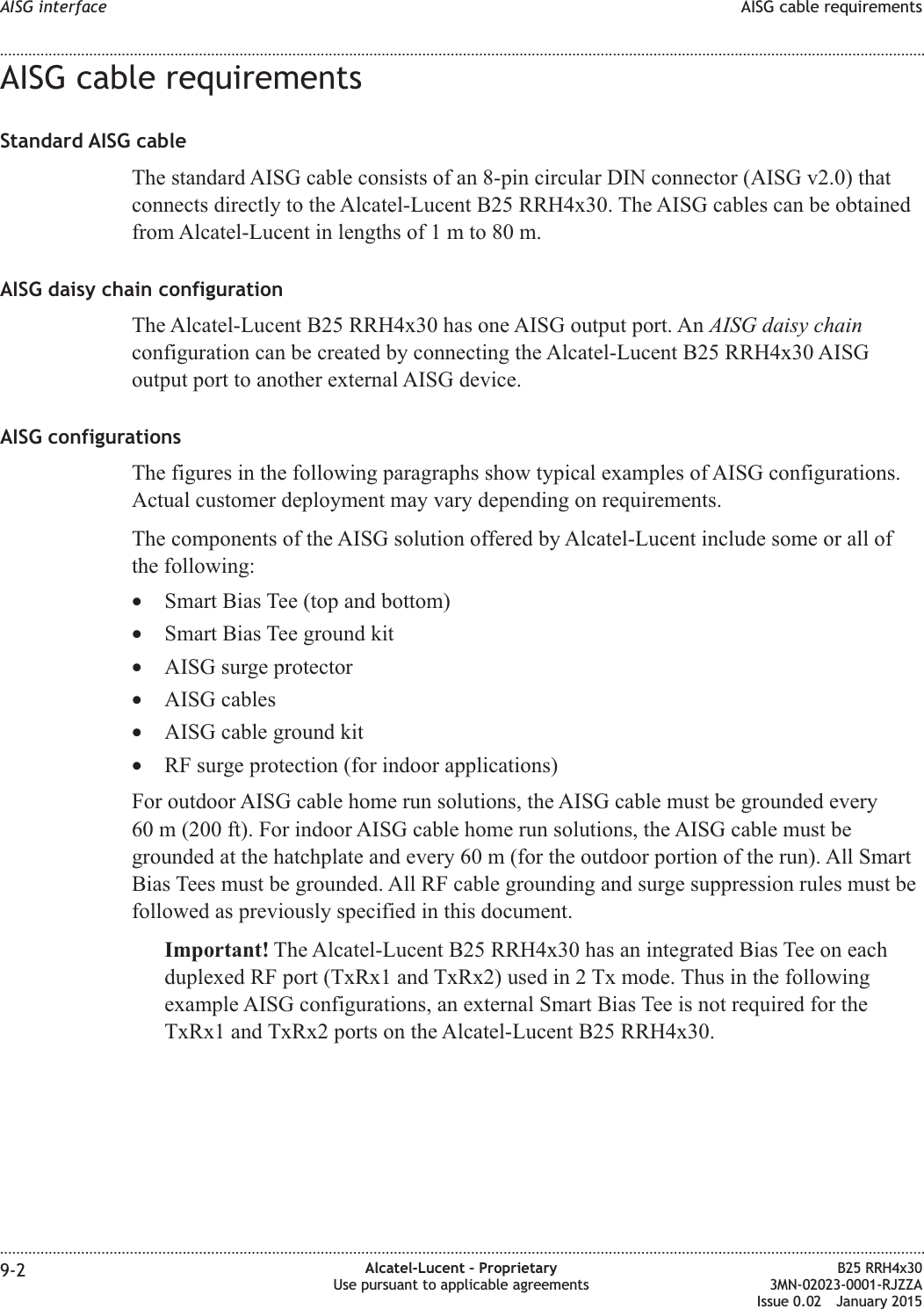 AISG cable requirementsStandard AISG cableThe standard AISG cable consists of an 8-pin circular DIN connector (AISG v2.0) thatconnects directly to the Alcatel-Lucent B25 RRH4x30. The AISG cables can be obtainedfrom Alcatel-Lucent in lengths of1mto80m.AISG daisy chain configurationThe Alcatel-Lucent B25 RRH4x30 has one AISG output port. An AISG daisy chainconfiguration can be created by connecting the Alcatel-Lucent B25 RRH4x30 AISGoutput port to another external AISG device.AISG configurationsThe figures in the following paragraphs show typical examples of AISG configurations.Actual customer deployment may vary depending on requirements.The components of the AISG solution offered by Alcatel-Lucent include some or all ofthe following:•Smart Bias Tee (top and bottom)•Smart Bias Tee ground kit•AISG surge protector•AISG cables•AISG cable ground kit•RF surge protection (for indoor applications)For outdoor AISG cable home run solutions, the AISG cable must be grounded every60 m (200 ft). For indoor AISG cable home run solutions, the AISG cable must begrounded at the hatchplate and every 60 m (for the outdoor portion of the run). All SmartBias Tees must be grounded. All RF cable grounding and surge suppression rules must befollowed as previously specified in this document.Important! The Alcatel-Lucent B25 RRH4x30 has an integrated Bias Tee on eachduplexed RF port (TxRx1 and TxRx2) used in 2 Tx mode. Thus in the followingexample AISG configurations, an external Smart Bias Tee is not required for theTxRx1 and TxRx2 ports on the Alcatel-Lucent B25 RRH4x30.AISG interface AISG cable requirements........................................................................................................................................................................................................................................................................................................................................................................................................................................................................9-2 Alcatel-Lucent – ProprietaryUse pursuant to applicable agreementsB25 RRH4x303MN-02023-0001-RJZZAIssue 0.02 January 2015DRAFTDRAFT