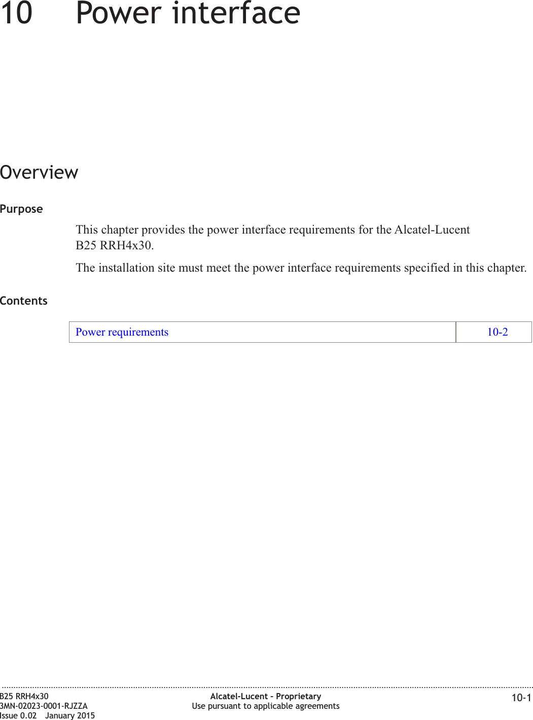 10 10Power interfaceOverviewPurposeThis chapter provides the power interface requirements for the Alcatel-LucentB25 RRH4x30.The installation site must meet the power interface requirements specified in this chapter.ContentsPower requirements 10-2...................................................................................................................................................................................................................................B25 RRH4x303MN-02023-0001-RJZZAIssue 0.02 January 2015Alcatel-Lucent – ProprietaryUse pursuant to applicable agreements 10-1DRAFTDRAFT