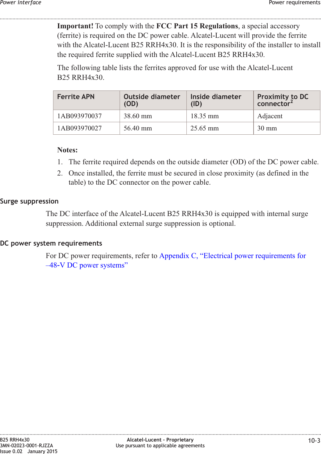 Important! To comply with the FCC Part 15 Regulations, a special accessory(ferrite) is required on the DC power cable. Alcatel-Lucent will provide the ferritewith the Alcatel-Lucent B25 RRH4x30. It is the responsibility of the installer to installthe required ferrite supplied with the Alcatel-Lucent B25 RRH4x30.The following table lists the ferrites approved for use with the Alcatel-LucentB25 RRH4x30.Ferrite APN Outside diameter(OD)Inside diameter(ID)Proximity to DCconnector21AB093970037 38.60 mm 18.35 mm Adjacent1AB093970027 56.40 mm 25.65 mm 30 mmNotes:1. The ferrite required depends on the outside diameter (OD) of the DC power cable.2. Once installed, the ferrite must be secured in close proximity (as defined in thetable) to the DC connector on the power cable.Surge suppressionThe DC interface of the Alcatel-Lucent B25 RRH4x30 is equipped with internal surgesuppression. Additional external surge suppression is optional.DC power system requirementsFor DC power requirements, refer to Appendix C, “Electrical power requirements for–48‑V DC power systems”Power interface Power requirements........................................................................................................................................................................................................................................................................................................................................................................................................................................................................B25 RRH4x303MN-02023-0001-RJZZAIssue 0.02 January 2015Alcatel-Lucent – ProprietaryUse pursuant to applicable agreements 10-3DRAFTDRAFT