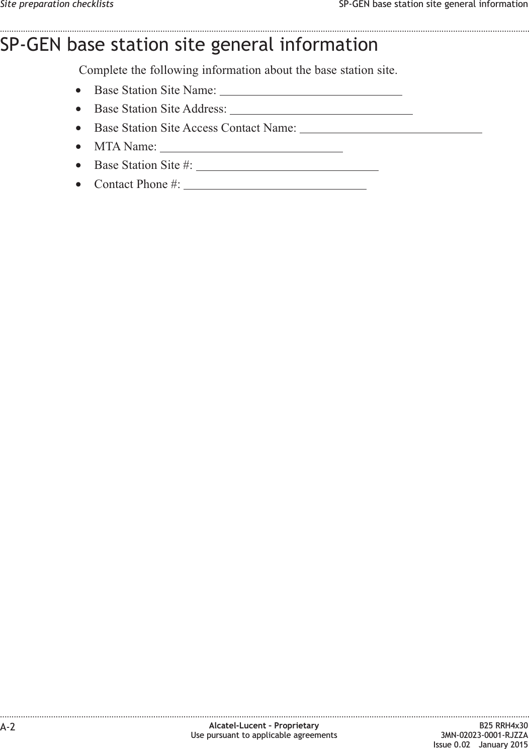 SP-GEN base station site general informationComplete the following information about the base station site.•Base Station Site Name:•Base Station Site Address:•Base Station Site Access Contact Name:•MTA Name:•Base Station Site #:•Contact Phone #:Site preparation checklists SP-GEN base station site general information........................................................................................................................................................................................................................................................................................................................................................................................................................................................................A-2 Alcatel-Lucent – ProprietaryUse pursuant to applicable agreementsB25 RRH4x303MN-02023-0001-RJZZAIssue 0.02 January 2015DRAFTDRAFT