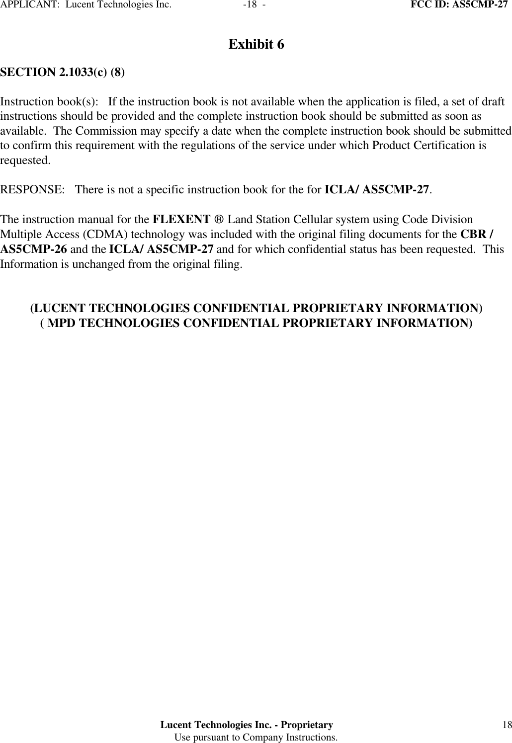 APPLICANT:  Lucent Technologies Inc.     -18  -  FCC ID: AS5CMP-27Lucent Technologies Inc. - ProprietaryUse pursuant to Company Instructions. 18Exhibit 6SECTION 2.1033(c) (8)Instruction book(s):   If the instruction book is not available when the application is filed, a set of draftinstructions should be provided and the complete instruction book should be submitted as soon asavailable.  The Commission may specify a date when the complete instruction book should be submittedto confirm this requirement with the regulations of the service under which Product Certification isrequested.RESPONSE:   There is not a specific instruction book for the for ICLA/ AS5CMP-27.The instruction manual for the FLEXENT  Land Station Cellular system using Code DivisionMultiple Access (CDMA) technology was included with the original filing documents for the CBR /AS5CMP-26 and the ICLA/ AS5CMP-27 and for which confidential status has been requested.  ThisInformation is unchanged from the original filing.(LUCENT TECHNOLOGIES CONFIDENTIAL PROPRIETARY INFORMATION)( MPD TECHNOLOGIES CONFIDENTIAL PROPRIETARY INFORMATION)