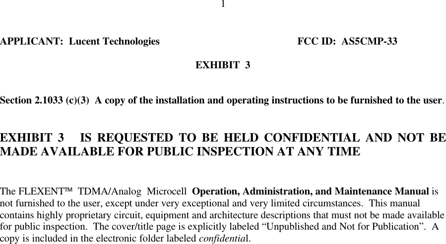 1APPLICANT:  Lucent Technologies FCC ID:  AS5CMP-33EXHIBIT  3Section 2.1033 (c)(3)  A copy of the installation and operating instructions to be furnished to the user.EXHIBIT 3   IS REQUESTED TO BE HELD CONFIDENTIAL AND NOT BEMADE AVAILABLE FOR PUBLIC INSPECTION AT ANY TIMEThe FLEXENT  TDMA/Analog  Microcell  Operation, Administration, and Maintenance Manual isnot furnished to the user, except under very exceptional and very limited circumstances.  This manualcontains highly proprietary circuit, equipment and architecture descriptions that must not be made availablefor public inspection.  The cover/title page is explicitly labeled “Unpublished and Not for Publication”.  Acopy is included in the electronic folder labeled confidential.