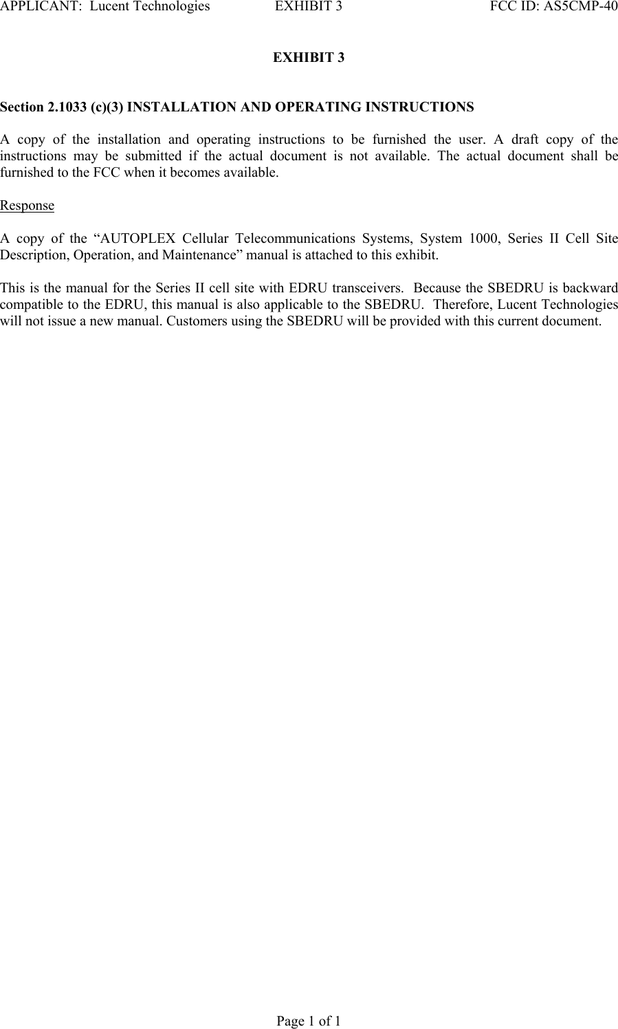 APPLICANT:  Lucent Technologies  EXHIBIT 3   FCC ID: AS5CMP-40   Page 1 of 1 EXHIBIT 3   Section 2.1033 (c)(3) INSTALLATION AND OPERATING INSTRUCTIONS   A copy of the installation and operating instructions to be furnished the user. A draft copy of the instructions may be submitted if the actual document is not available. The actual document shall be furnished to the FCC when it becomes available.    Response   A copy of the “AUTOPLEX Cellular Telecommunications Systems, System 1000, Series II Cell Site Description, Operation, and Maintenance” manual is attached to this exhibit.   This is the manual for the Series II cell site with EDRU transceivers.  Because the SBEDRU is backward compatible to the EDRU, this manual is also applicable to the SBEDRU.  Therefore, Lucent Technologies will not issue a new manual. Customers using the SBEDRU will be provided with this current document.  