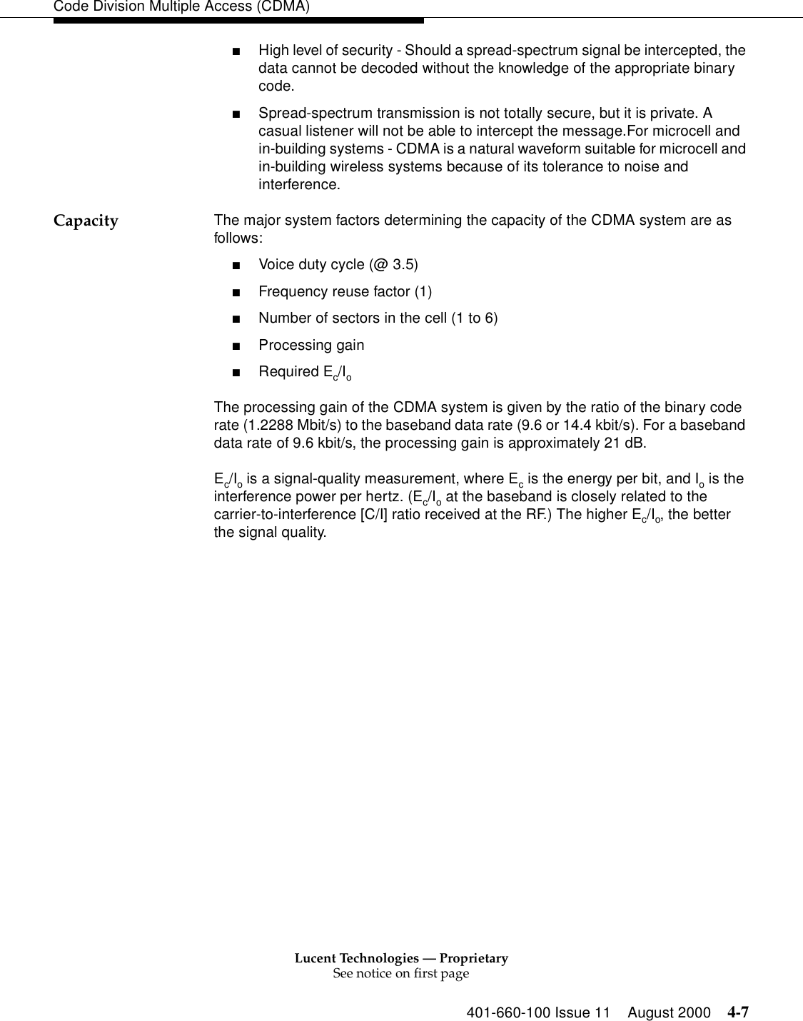 Lucent Technologies — ProprietarySee notice on first page401-660-100 Issue 11 August 2000 4-7Code Division Multiple Access (CDMA)■High level of security - Should a spread-spectrum signal be intercepted, the data cannot be decoded without the knowledge of the appropriate binary code. ■Spread-spectrum transmission is not totally secure, but it is private. A casual listener will not be able to intercept the message.For microcell and in-building systems - CDMA is a natural waveform suitable for microcell and in-building wireless systems because of its tolerance to noise and interference.Capacity The major system factors determining the capacity of the CDMA system are as follows:■Voice duty cycle (@ 3.5)■Frequency reuse factor (1)■Number of sectors in the cell (1 to 6)■Processing gain■Required Ec/IoThe processing gain of the CDMA system is given by the ratio of the binary code rate (1.2288 Mbit/s) to the baseband data rate (9.6 or 14.4 kbit/s). For a baseband data rate of 9.6 kbit/s, the processing gain is approximately 21 dB.Ec/Io is a signal-quality measurement, where Ec is the energy per bit, and Io is the interference power per hertz. (Ec/Io at the baseband is closely related to the carrier-to-interference [C/I] ratio received at the RF.) The higher Ec/Io, the better the signal quality.