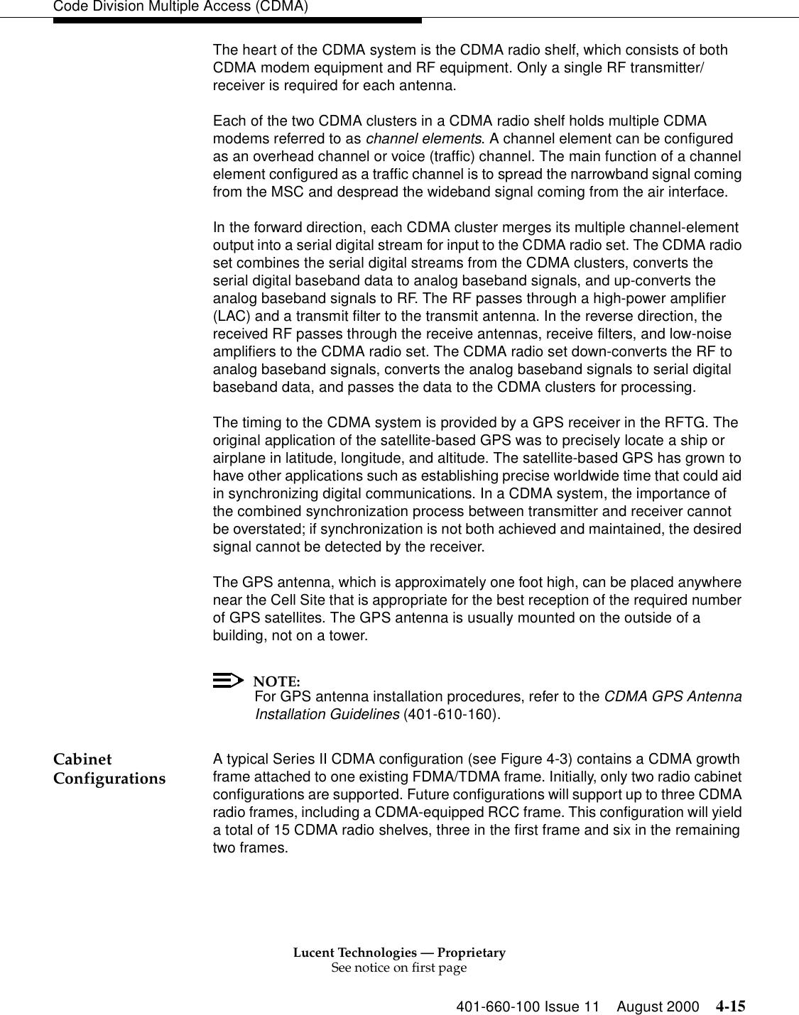 Lucent Technologies — ProprietarySee notice on first page401-660-100 Issue 11 August 2000 4-15Code Division Multiple Access (CDMA)The heart of the CDMA system is the CDMA radio shelf, which consists of both CDMA modem equipment and RF equipment. Only a single RF transmitter/receiver is required for each antenna.Each of the two CDMA clusters in a CDMA radio shelf holds multiple CDMA modems referred to as channel elements. A channel element can be configured as an overhead channel or voice (traffic) channel. The main function of a channel element configured as a traffic channel is to spread the narrowband signal coming from the MSC and despread the wideband signal coming from the air interface.In the forward direction, each CDMA cluster merges its multiple channel-element output into a serial digital stream for input to the CDMA radio set. The CDMA radio set combines the serial digital streams from the CDMA clusters, converts the serial digital baseband data to analog baseband signals, and up-converts the analog baseband signals to RF. The RF passes through a high-power amplifier (LAC) and a transmit filter to the transmit antenna. In the reverse direction, the received RF passes through the receive antennas, receive filters, and low-noise amplifiers to the CDMA radio set. The CDMA radio set down-converts the RF to analog baseband signals, converts the analog baseband signals to serial digital baseband data, and passes the data to the CDMA clusters for processing.The timing to the CDMA system is provided by a GPS receiver in the RFTG. The original application of the satellite-based GPS was to precisely locate a ship or airplane in latitude, longitude, and altitude. The satellite-based GPS has grown to have other applications such as establishing precise worldwide time that could aid in synchronizing digital communications. In a CDMA system, the importance of the combined synchronization process between transmitter and receiver cannot be overstated; if synchronization is not both achieved and maintained, the desired signal cannot be detected by the receiver.The GPS antenna, which is approximately one foot high, can be placed anywhere near the Cell Site that is appropriate for the best reception of the required number of GPS satellites. The GPS antenna is usually mounted on the outside of a building, not on a tower.NOTE:For GPS antenna installation procedures, refer to the CDMA GPS Antenna Installation Guidelines (401-610-160).Cabinet Configurations A typical Series II CDMA configuration (see Figure 4-3) contains a CDMA growth frame attached to one existing FDMA/TDMA frame. Initially, only two radio cabinet configurations are supported. Future configurations will support up to three CDMA radio frames, including a CDMA-equipped RCC frame. This configuration will yield a total of 15 CDMA radio shelves, three in the first frame and six in the remaining two frames.