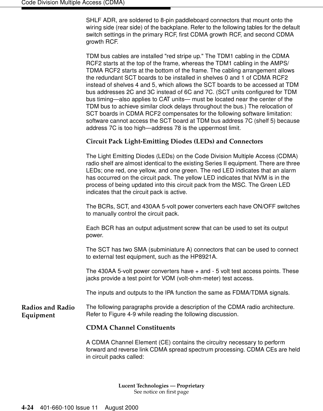 Lucent Technologies — ProprietarySee notice on first page4-24 401-660-100 Issue 11 August 2000Code Division Multiple Access (CDMA)SHLF ADR, are soldered to 8-pin paddleboard connectors that mount onto the wiring side (rear side) of the backplane. Refer to the following tables for the default switch settings in the primary RCF, first CDMA growth RCF, and second CDMA growth RCF.TDM bus cables are installed &quot;red stripe up.&quot; The TDM1 cabling in the CDMA RCF2 starts at the top of the frame, whereas the TDM1 cabling in the AMPS/TDMA RCF2 starts at the bottom of the frame. The cabling arrangement allows the redundant SCT boards to be installed in shelves 0 and 1 of CDMA RCF2 instead of shelves 4 and 5, which allows the SCT boards to be accessed at TDM bus addresses 2C and 3C instead of 6C and 7C. (SCT units configured for TDM bus timing—also applies to CAT units— must be located near the center of the TDM bus to achieve similar clock delays throughout the bus.) The relocation of SCT boards in CDMA RCF2 compensates for the following software limitation: software cannot access the SCT board at TDM bus address 7C (shelf 5) because address 7C is too high—address 78 is the uppermost limit. Circuit Pack Light-Emitting Diodes (LEDs) and ConnectorsThe Light Emitting Diodes (LEDs) on the Code Division Multiple Access (CDMA) radio shelf are almost identical to the existing Series II equipment. There are three LEDs; one red, one yellow, and one green. The red LED indicates that an alarm has occurred on the circuit pack. The yellow LED indicates that NVM is in the process of being updated into this circuit pack from the MSC. The Green LED indicates that the circuit pack is active.The BCRs, SCT, and 430AA 5-volt power converters each have ON/OFF switches to manually control the circuit pack. Each BCR has an output adjustment screw that can be used to set its output power. The SCT has two SMA (subminiature A) connectors that can be used to connect to external test equipment, such as the HP8921A. The 430AA 5-volt power converters have + and - 5 volt test access points. These jacks provide a test point for VOM (volt-ohm-meter) test access. The inputs and outputs to the IPA function the same as FDMA/TDMA signals. Radios and Radio Equipment The following paragraphs provide a description of the CDMA radio architecture. Refer to Figure 4-9 while reading the following discussion.CDMA Channel ConstituentsA CDMA Channel Element (CE) contains the circuitry necessary to perform forward and reverse link CDMA spread spectrum processing. CDMA CEs are held in circuit packs called: