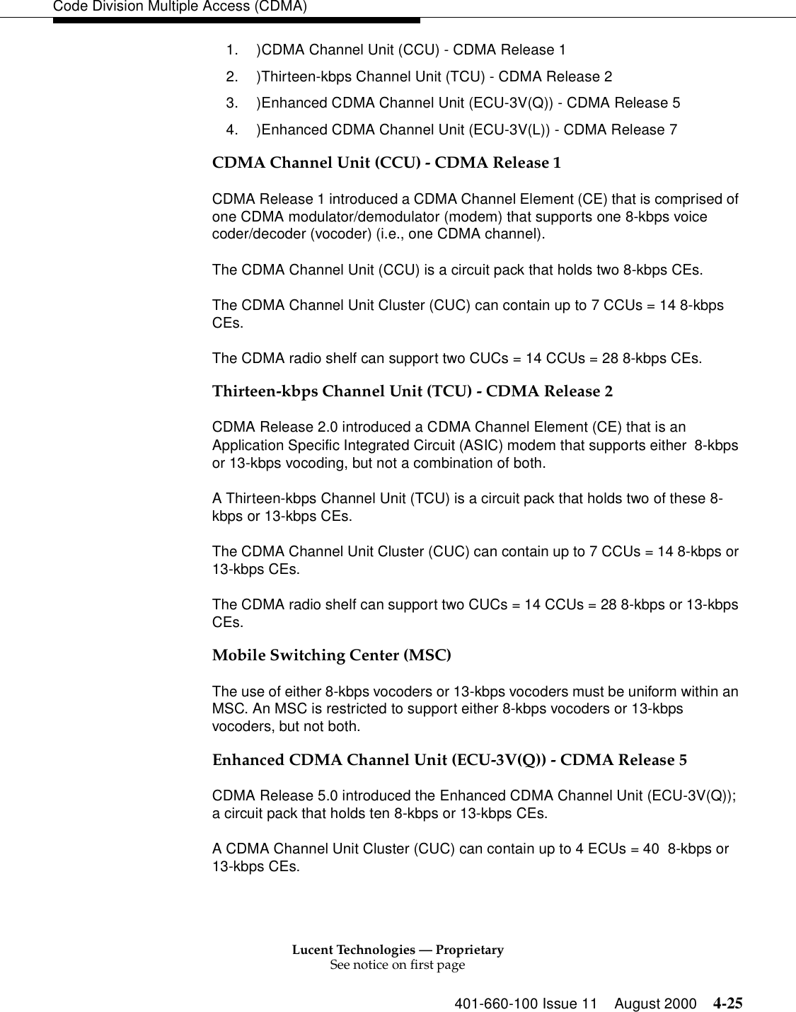 Lucent Technologies — ProprietarySee notice on first page401-660-100 Issue 11 August 2000 4-25Code Division Multiple Access (CDMA)1. )CDMA Channel Unit (CCU) - CDMA Release 12. )Thirteen-kbps Channel Unit (TCU) - CDMA Release 23. )Enhanced CDMA Channel Unit (ECU-3V(Q)) - CDMA Release 54. )Enhanced CDMA Channel Unit (ECU-3V(L)) - CDMA Release 7CDMA Channel Unit (CCU) - CDMA Release 1CDMA Release 1 introduced a CDMA Channel Element (CE) that is comprised of one CDMA modulator/demodulator (modem) that supports one 8-kbps voice coder/decoder (vocoder) (i.e., one CDMA channel).The CDMA Channel Unit (CCU) is a circuit pack that holds two 8-kbps CEs.The CDMA Channel Unit Cluster (CUC) can contain up to 7 CCUs = 14 8-kbps CEs.The CDMA radio shelf can support two CUCs = 14 CCUs = 28 8-kbps CEs.Thirteen-kbps Channel Unit (TCU) - CDMA Release 2CDMA Release 2.0 introduced a CDMA Channel Element (CE) that is an Application Specific Integrated Circuit (ASIC) modem that supports either  8-kbps or 13-kbps vocoding, but not a combination of both.A Thirteen-kbps Channel Unit (TCU) is a circuit pack that holds two of these 8-kbps or 13-kbps CEs.The CDMA Channel Unit Cluster (CUC) can contain up to 7 CCUs = 14 8-kbps or 13-kbps CEs.The CDMA radio shelf can support two CUCs = 14 CCUs = 28 8-kbps or 13-kbps CEs.Mobile Switching Center (MSC)The use of either 8-kbps vocoders or 13-kbps vocoders must be uniform within an MSC. An MSC is restricted to support either 8-kbps vocoders or 13-kbps vocoders, but not both. Enhanced CDMA Channel Unit (ECU-3V(Q)) - CDMA Release 5CDMA Release 5.0 introduced the Enhanced CDMA Channel Unit (ECU-3V(Q)); a circuit pack that holds ten 8-kbps or 13-kbps CEs.A CDMA Channel Unit Cluster (CUC) can contain up to 4 ECUs = 40  8-kbps or 13-kbps CEs.