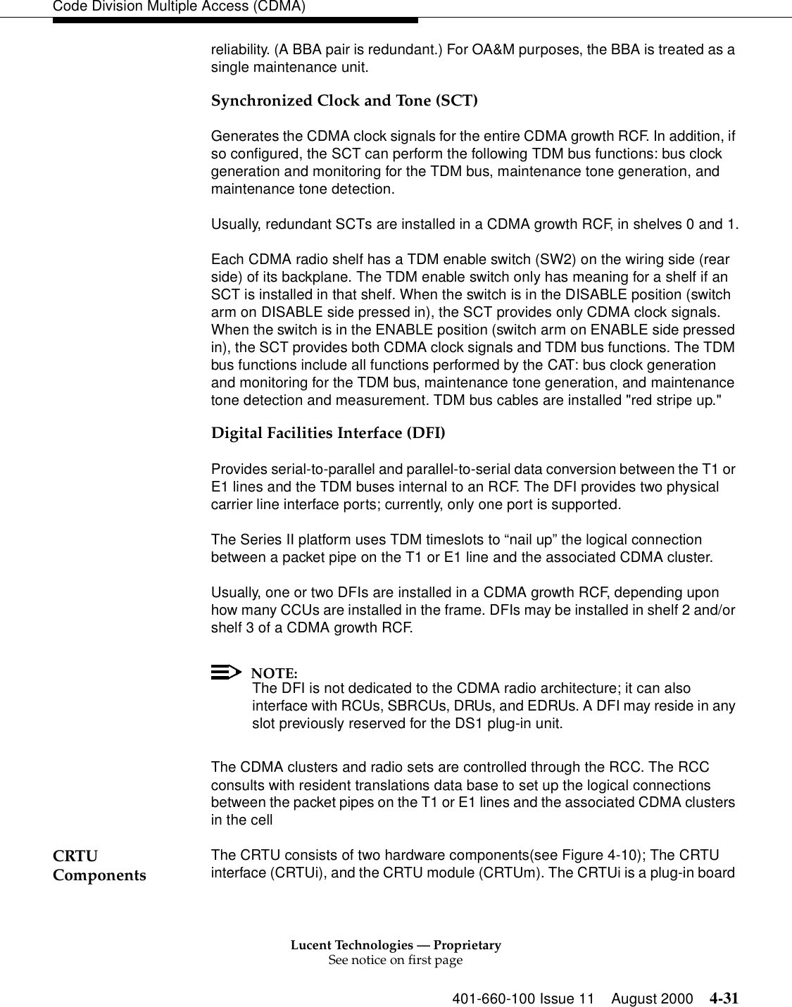 Lucent Technologies — ProprietarySee notice on first page401-660-100 Issue 11 August 2000 4-31Code Division Multiple Access (CDMA)reliability. (A BBA pair is redundant.) For OA&amp;M purposes, the BBA is treated as a single maintenance unit.Synchronized Clock and Tone (SCT)Generates the CDMA clock signals for the entire CDMA growth RCF. In addition, if so configured, the SCT can perform the following TDM bus functions: bus clock generation and monitoring for the TDM bus, maintenance tone generation, and maintenance tone detection.Usually, redundant SCTs are installed in a CDMA growth RCF, in shelves 0 and 1.Each CDMA radio shelf has a TDM enable switch (SW2) on the wiring side (rear side) of its backplane. The TDM enable switch only has meaning for a shelf if an SCT is installed in that shelf. When the switch is in the DISABLE position (switch arm on DISABLE side pressed in), the SCT provides only CDMA clock signals. When the switch is in the ENABLE position (switch arm on ENABLE side pressed in), the SCT provides both CDMA clock signals and TDM bus functions. The TDM bus functions include all functions performed by the CAT: bus clock generation and monitoring for the TDM bus, maintenance tone generation, and maintenance tone detection and measurement. TDM bus cables are installed &quot;red stripe up.&quot;Digital Facilities Interface (DFI)Provides serial-to-parallel and parallel-to-serial data conversion between the T1 or E1 lines and the TDM buses internal to an RCF. The DFI provides two physical carrier line interface ports; currently, only one port is supported.The Series II platform uses TDM timeslots to “nail up” the logical connection between a packet pipe on the T1 or E1 line and the associated CDMA cluster.Usually, one or two DFIs are installed in a CDMA growth RCF, depending upon how many CCUs are installed in the frame. DFIs may be installed in shelf 2 and/or shelf 3 of a CDMA growth RCF.NOTE:The DFI is not dedicated to the CDMA radio architecture; it can also interface with RCUs, SBRCUs, DRUs, and EDRUs. A DFI may reside in any slot previously reserved for the DS1 plug-in unit.The CDMA clusters and radio sets are controlled through the RCC. The RCC consults with resident translations data base to set up the logical connections between the packet pipes on the T1 or E1 lines and the associated CDMA clusters in the cellCRTU Components The CRTU consists of two hardware components(see Figure 4-10); The CRTU interface (CRTUi), and the CRTU module (CRTUm). The CRTUi is a plug-in board 