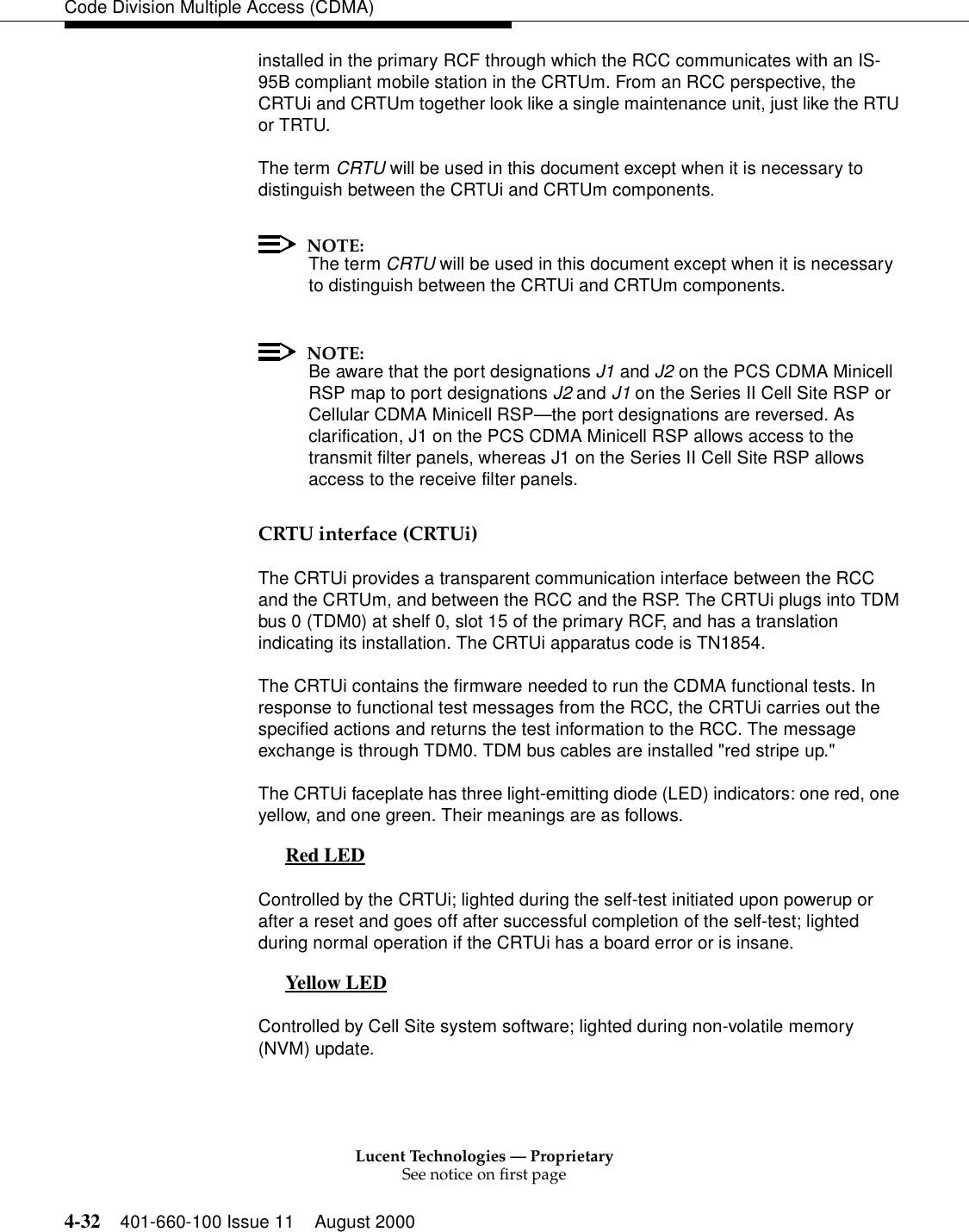 Lucent Technologies — ProprietarySee notice on first page4-32 401-660-100 Issue 11 August 2000Code Division Multiple Access (CDMA)installed in the primary RCF through which the RCC communicates with an IS-95B compliant mobile station in the CRTUm. From an RCC perspective, the CRTUi and CRTUm together look like a single maintenance unit, just like the RTU or TRTU.The term CRTU will be used in this document except when it is necessary to distinguish between the CRTUi and CRTUm components.NOTE:The term CRTU will be used in this document except when it is necessary to distinguish between the CRTUi and CRTUm components.NOTE:Be aware that the port designations J1 and J2 on the PCS CDMA Minicell RSP map to port designations J2 and J1 on the Series II Cell Site RSP or Cellular CDMA Minicell RSP—the port designations are reversed. As clarification, J1 on the PCS CDMA Minicell RSP allows access to the transmit filter panels, whereas J1 on the Series II Cell Site RSP allows access to the receive filter panels.CRTU interface (CRTUi)The CRTUi provides a transparent communication interface between the RCC and the CRTUm, and between the RCC and the RSP. The CRTUi plugs into TDM bus 0 (TDM0) at shelf 0, slot 15 of the primary RCF, and has a translation indicating its installation. The CRTUi apparatus code is TN1854.The CRTUi contains the firmware needed to run the CDMA functional tests. In response to functional test messages from the RCC, the CRTUi carries out the specified actions and returns the test information to the RCC. The message exchange is through TDM0. TDM bus cables are installed &quot;red stripe up.&quot; The CRTUi faceplate has three light-emitting diode (LED) indicators: one red, one yellow, and one green. Their meanings are as follows.Red LED 0Controlled by the CRTUi; lighted during the self-test initiated upon powerup or after a reset and goes off after successful completion of the self-test; lighted during normal operation if the CRTUi has a board error or is insane.Yellow LED 0Controlled by Cell Site system software; lighted during non-volatile memory (NVM) update.