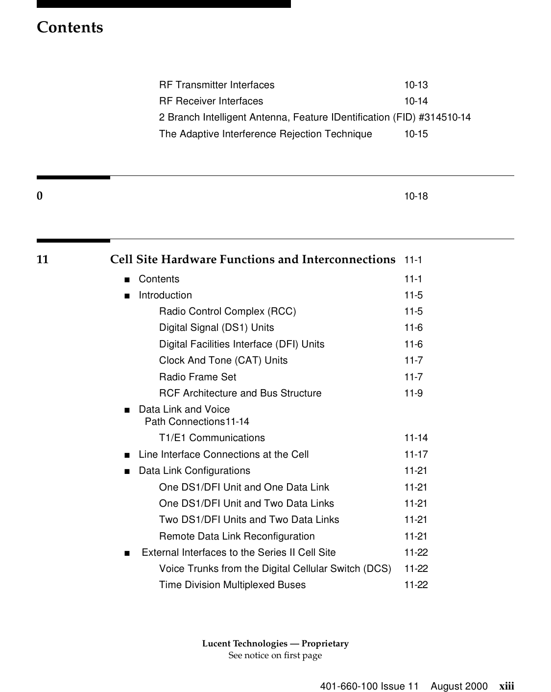 Lucent Technologies — ProprietarySee notice on first pageContents401-660-100 Issue 11 August 2000 xiiiRF Transmitter Interfaces 10-13RF Receiver Interfaces 10-142 Branch Intelligent Antenna, Feature IDentification (FID) #314510-14The Adaptive Interference Rejection Technique 10-15010-1811 Cell Site Hardware Functions and Interconnections 11-1■Contents 11-1■Introduction 11-5Radio Control Complex (RCC) 11-5Digital Signal (DS1) Units 11-6Digital Facilities Interface (DFI) Units 11-6Clock And Tone (CAT) Units 11-7Radio Frame Set 11-7RCF Architecture and Bus Structure 11-9■Data Link and VoicePath Connections11-14T1/E1 Communications 11-14■Line Interface Connections at the Cell 11-17■Data Link Configurations 11-21One DS1/DFI Unit and One Data Link 11-21One DS1/DFI Unit and Two Data Links 11-21Two DS1/DFI Units and Two Data Links 11-21Remote Data Link Reconfiguration 11-21■ External Interfaces to the Series II Cell Site 11-22Voice Trunks from the Digital Cellular Switch (DCS) 11-22Time Division Multiplexed Buses 11-22