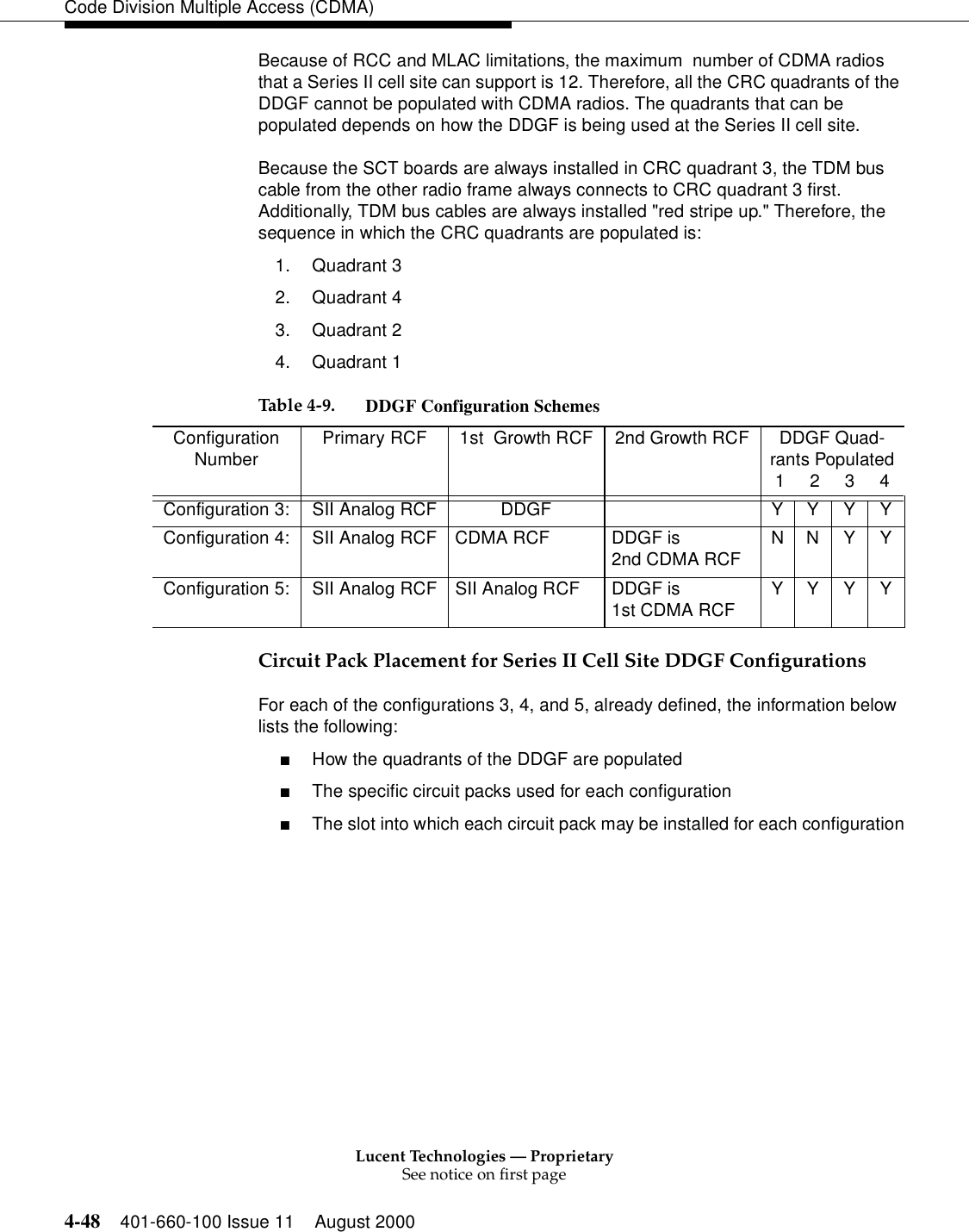 Lucent Technologies — ProprietarySee notice on first page4-48 401-660-100 Issue 11 August 2000Code Division Multiple Access (CDMA)Because of RCC and MLAC limitations, the maximum  number of CDMA radios that a Series II cell site can support is 12. Therefore, all the CRC quadrants of the DDGF cannot be populated with CDMA radios. The quadrants that can be populated depends on how the DDGF is being used at the Series II cell site.Because the SCT boards are always installed in CRC quadrant 3, the TDM bus cable from the other radio frame always connects to CRC quadrant 3 first. Additionally, TDM bus cables are always installed &quot;red stripe up.&quot; Therefore, the sequence in which the CRC quadrants are populated is:1. Quadrant 32. Quadrant 43. Quadrant 24. Quadrant 1 Circuit Pack Placement for Series II Cell Site DDGF ConfigurationsFor each of the configurations 3, 4, and 5, already defined, the information below lists the following:■How the quadrants of the DDGF are populated■The specific circuit packs used for each configuration■The slot into which each circuit pack may be installed for each configurationTable 4-9. DDGF Configuration SchemesConfiguration Number Primary RCF 1st  Growth RCF 2nd Growth RCF DDGF Quad-rants Populated1     2     3     4Configuration 3: SII Analog RCF DDGF Y Y Y YConfiguration 4: SII Analog RCF CDMA RCF DDGF is 2nd CDMA RCF NNYYConfiguration 5: SII Analog RCF SII Analog RCF DDGF is 1st CDMA RCF YYYY