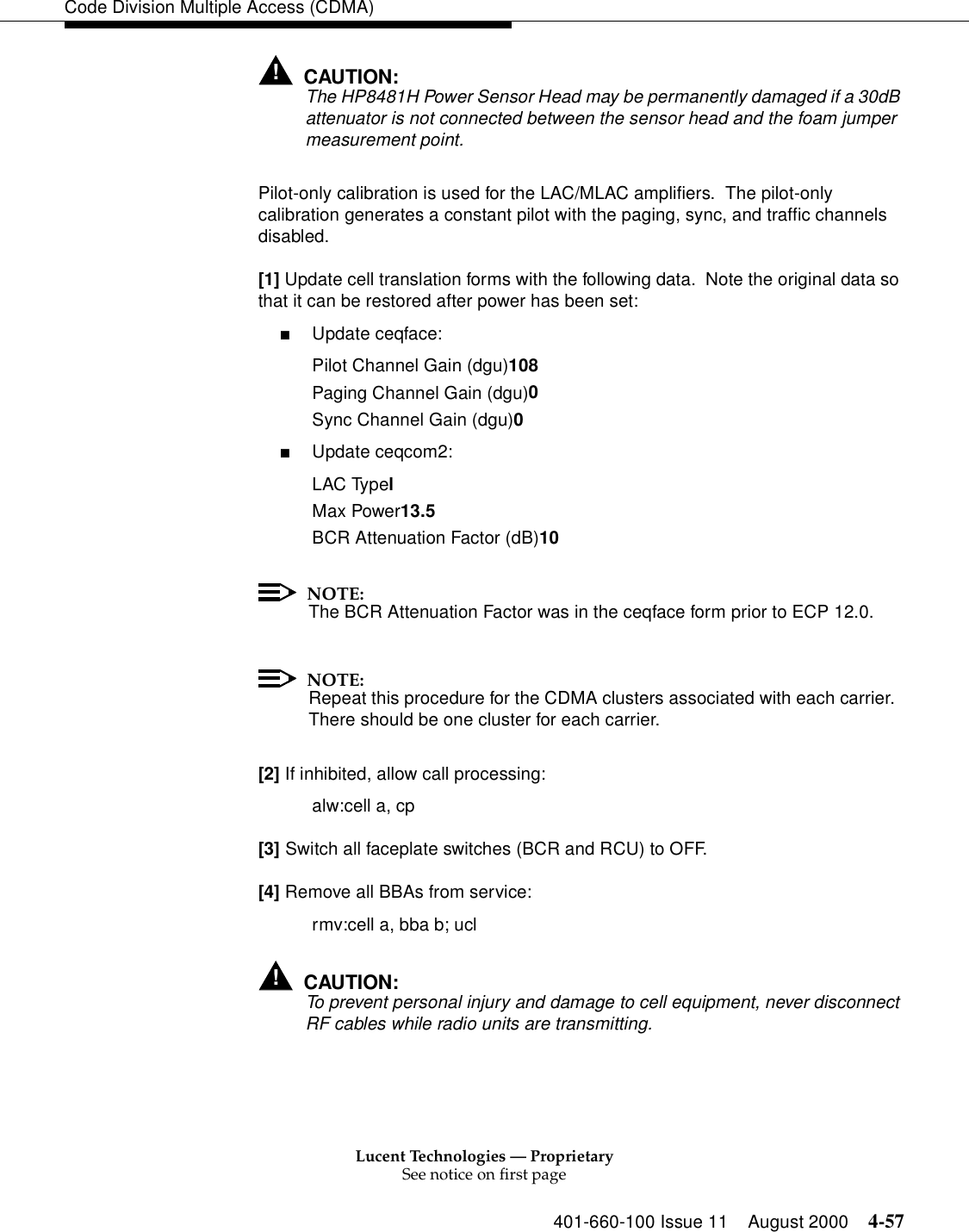 Lucent Technologies — ProprietarySee notice on first page401-660-100 Issue 11 August 2000 4-57Code Division Multiple Access (CDMA)!CAUTION:The HP8481H Power Sensor Head may be permanently damaged if a 30dB attenuator is not connected between the sensor head and the foam jumper measurement point.Pilot-only calibration is used for the LAC/MLAC amplifiers.  The pilot-only calibration generates a constant pilot with the paging, sync, and traffic channels disabled.[1] Update cell translation forms with the following data.  Note the original data so that it can be restored after power has been set:■Update ceqface:Pilot Channel Gain (dgu)108Paging Channel Gain (dgu)0Sync Channel Gain (dgu)0■Update ceqcom2:LAC TypelMax Power13.5BCR Attenuation Factor (dB)10NOTE:The BCR Attenuation Factor was in the ceqface form prior to ECP 12.0.NOTE:Repeat this procedure for the CDMA clusters associated with each carrier.  There should be one cluster for each carrier.[2] If inhibited, allow call processing:alw:cell a, cp[3] Switch all faceplate switches (BCR and RCU) to OFF.[4] Remove all BBAs from service:rmv:cell a, bba b; ucl!CAUTION:To prevent personal injury and damage to cell equipment, never disconnect RF cables while radio units are transmitting.