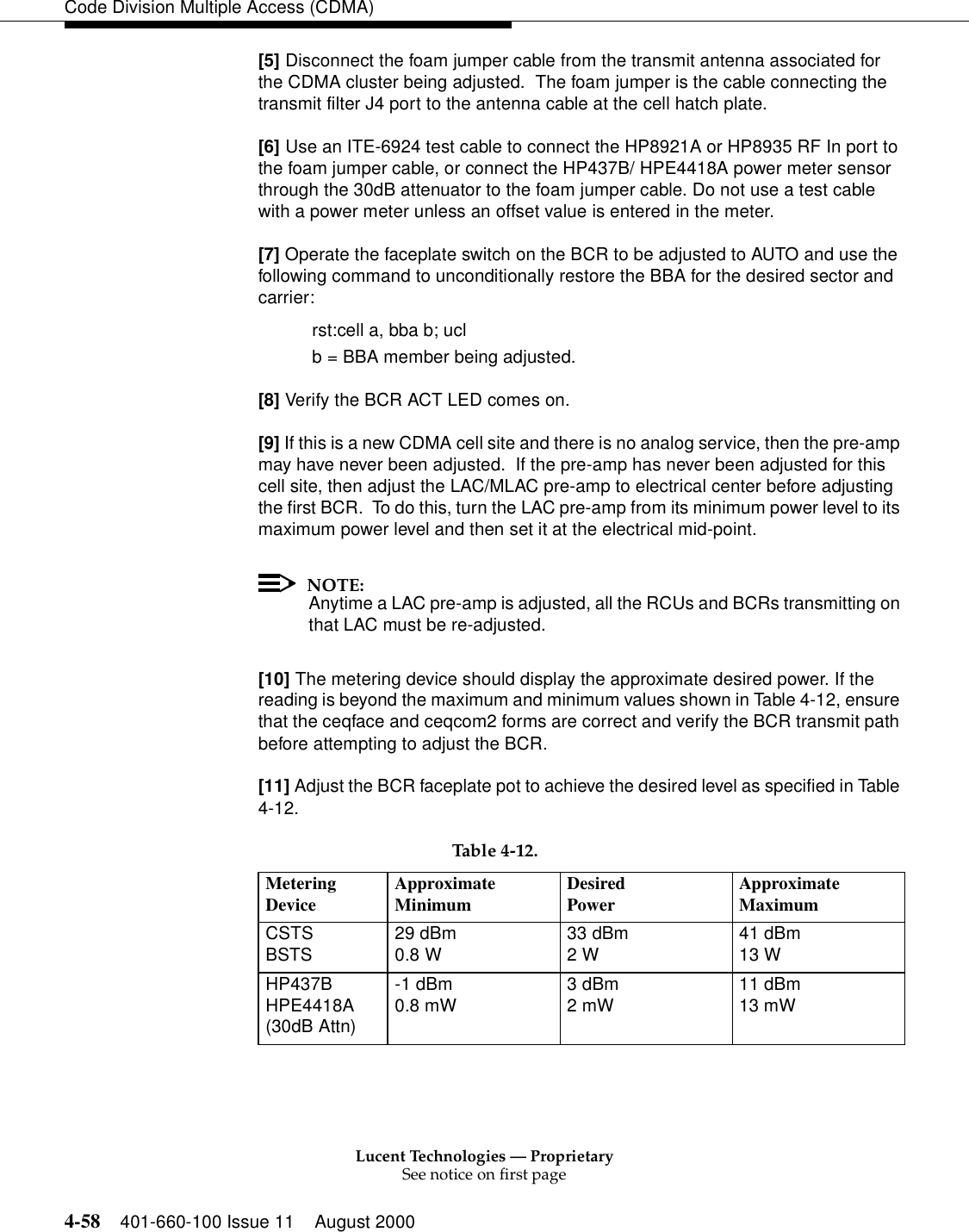 Lucent Technologies — ProprietarySee notice on first page4-58 401-660-100 Issue 11 August 2000Code Division Multiple Access (CDMA)[5] Disconnect the foam jumper cable from the transmit antenna associated for the CDMA cluster being adjusted.  The foam jumper is the cable connecting the transmit filter J4 port to the antenna cable at the cell hatch plate.[6] Use an ITE-6924 test cable to connect the HP8921A or HP8935 RF In port to the foam jumper cable, or connect the HP437B/ HPE4418A power meter sensor through the 30dB attenuator to the foam jumper cable. Do not use a test cable with a power meter unless an offset value is entered in the meter.[7] Operate the faceplate switch on the BCR to be adjusted to AUTO and use the following command to unconditionally restore the BBA for the desired sector and carrier:rst:cell a, bba b; uclb = BBA member being adjusted.[8] Verify the BCR ACT LED comes on.[9] If this is a new CDMA cell site and there is no analog service, then the pre-amp may have never been adjusted.  If the pre-amp has never been adjusted for this cell site, then adjust the LAC/MLAC pre-amp to electrical center before adjusting the first BCR.  To do this, turn the LAC pre-amp from its minimum power level to its maximum power level and then set it at the electrical mid-point.NOTE:Anytime a LAC pre-amp is adjusted, all the RCUs and BCRs transmitting on that LAC must be re-adjusted.[10] The metering device should display the approximate desired power. If the reading is beyond the maximum and minimum values shown in Table 4-12, ensure that the ceqface and ceqcom2 forms are correct and verify the BCR transmit path before attempting to adjust the BCR.[11] Adjust the BCR faceplate pot to achieve the desired level as specified in Table 4-12.Table 4-12.MeteringDevice ApproximateMinimum DesiredPower ApproximateMaximumCSTSBSTS 29 dBm0.8 W 33 dBm2 W 41 dBm13 WHP437BHPE4418A(30dB Attn)-1 dBm0.8 mW 3 dBm2 mW 11 dBm13 mW