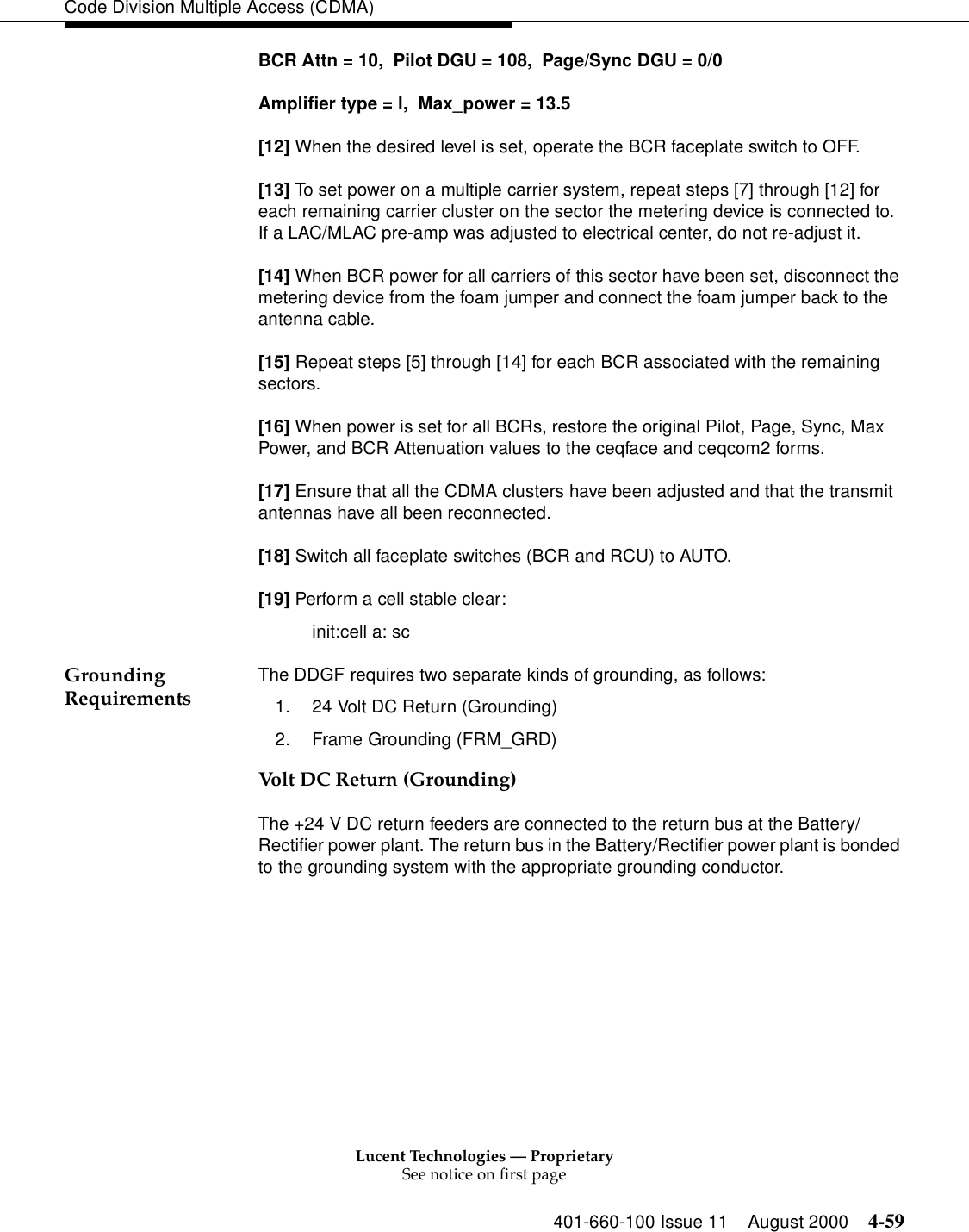 Lucent Technologies — ProprietarySee notice on first page401-660-100 Issue 11 August 2000 4-59Code Division Multiple Access (CDMA)BCR Attn = 10,  Pilot DGU = 108,  Page/Sync DGU = 0/0Amplifier type = l,  Max_power = 13.5[12] When the desired level is set, operate the BCR faceplate switch to OFF.[13] To set power on a multiple carrier system, repeat steps [7] through [12] for each remaining carrier cluster on the sector the metering device is connected to.  If a LAC/MLAC pre-amp was adjusted to electrical center, do not re-adjust it.[14] When BCR power for all carriers of this sector have been set, disconnect the metering device from the foam jumper and connect the foam jumper back to the antenna cable.[15] Repeat steps [5] through [14] for each BCR associated with the remaining sectors.[16] When power is set for all BCRs, restore the original Pilot, Page, Sync, Max Power, and BCR Attenuation values to the ceqface and ceqcom2 forms.[17] Ensure that all the CDMA clusters have been adjusted and that the transmit antennas have all been reconnected.[18] Switch all faceplate switches (BCR and RCU) to AUTO.[19] Perform a cell stable clear:init:cell a: scGrounding Requirements The DDGF requires two separate kinds of grounding, as follows:1. 24 Volt DC Return (Grounding) 2. Frame Grounding (FRM_GRD)Volt DC Return (Grounding)The +24 V DC return feeders are connected to the return bus at the Battery/Rectifier power plant. The return bus in the Battery/Rectifier power plant is bonded to the grounding system with the appropriate grounding conductor. 