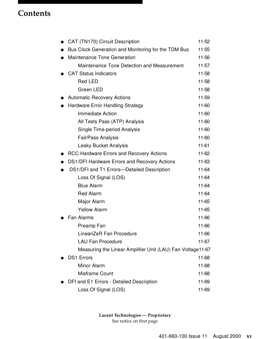 Lucent Technologies — ProprietarySee notice on first pageContents401-660-100 Issue 11 August 2000 xv■CAT (TN170) Circuit Description 11-52■Bus Clock Generation and Monitoring for the TDM Bus 11-55■Maintenance Tone Generation 11-56Maintenance Tone Detection and Measurement 11-57■CAT Status Indicators 11-58Red LED 11-58Green LED 11-58■Automatic Recovery Actions 11-59■Hardware Error Handling Strategy 11-60Immediate Action 11-60All Tests Pass (ATP) Analysis 11-60Single Time-period Analysis 11-60Fail/Pass Analysis 11-60Leaky Bucket Analysis 11-61■RCC Hardware Errors and Recovery Actions 11-62■DS1/DFI Hardware Errors and Recovery Actions 11-63■ DS1/DFI and T1 Errors—Detailed Description 11-64Loss Of Signal (LOS) 11-64Blue Alarm 11-64Red Alarm 11-64Major Alarm 11-65Yellow Alarm 11-65■Fan Alarms 11-66Preamp Fan 11-66LineariZeR Fan Procedure 11-66LAU Fan Procedure 11-67Measuring the Linear Amplifier Unit (LAU) Fan Voltage11-67■DS1 Errors 11-68Minor Alarm 11-68Misframe Count 11-68■DFI and E1 Errors - Detailed Description 11-69Loss Of Signal (LOS) 11-69